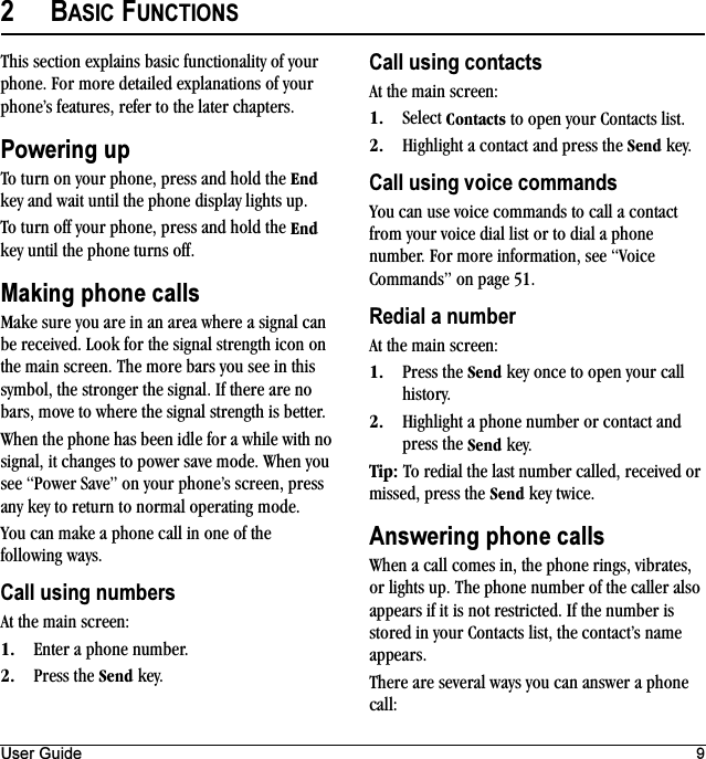 User Guide 92BASIC FUNCTIONSThis section explains basic functionality of your phone. For more detailed explanations of your phone’s features, refer to the later chapters.Powering upTo turn on your phone, press and hold the båÇ key and wait until the phone display lights up.To turn off your phone, press and hold the båÇ key until the phone turns off.Making phone callsMake sure you are in an area where a signal can be received. Look for the signal strength icon on the main screen. The more bars you see in this symbol, the stronger the signal. If there are no bars, move to where the signal strength is better.When the phone has been idle for a while with no signal, it changes to power save mode. When you see “Power Save” on your phone’s screen, press any key to return to normal operating mode.You can make a phone call in one of the following ways.Call using numbersAt the main screen:NK Enter a phone number.OK Press the pÉåÇ key.Call using contactsAt the main screen:NK Select `çåí~Åíë to open your Contacts list.OK Highlight a contact and press the pÉåÇ key.Call using voice commandsYou can use voice commands to call a contact from your voice dial list or to dial a phone number. For more information, see “Voice Commands” on page 51.Redial a numberAt the main screen:NK Press the pÉåÇ key once to open your call history.OK Highlight a phone number or contact and press the pÉåÇ key.qáéW To redial the last number called, received or missed, press the pÉåÇ key twice.Answering phone callsWhen a call comes in, the phone rings, vibrates, or lights up. The phone number of the caller also appears if it is not restricted. If the number is stored in your Contacts list, the contact’s name appears.There are several ways you can answer a phone call: