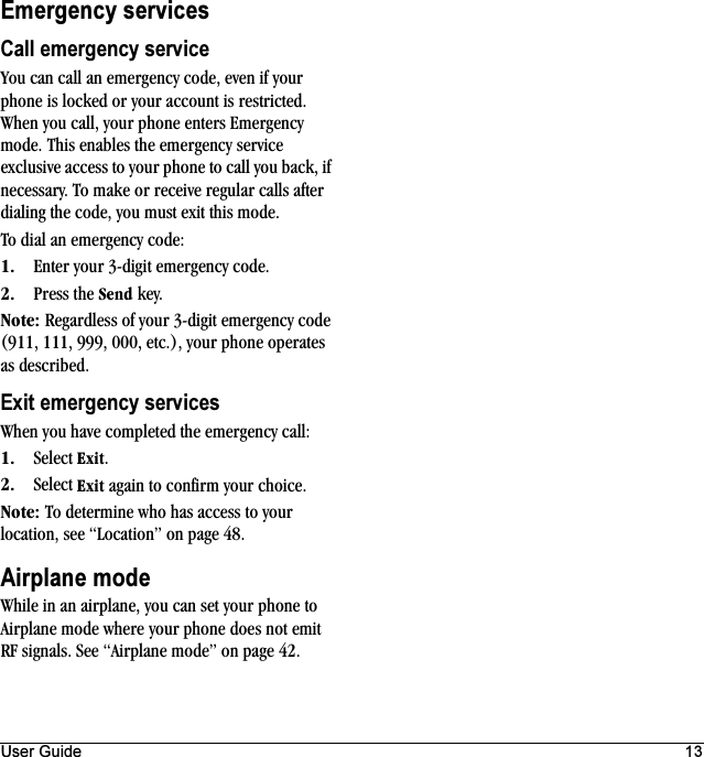 User Guide 13Emergency servicesCall emergency serviceYou can call an emergency code, even if your phone is locked or your account is restricted. When you call, your phone enters Emergency mode. This enables the emergency service exclusive access to your phone to call you back, if necessary. To make or receive regular calls after dialing the code, you must exit this mode.To dial an emergency code:NK Enter your 3-digit emergency code.OK Press the pÉåÇ key.kçíÉW Regardless of your 3-digit emergency code (911, 111, 999, 000, etc.), your phone operates as described.Exit emergency servicesWhen you have completed the emergency call:NK Select bñáí.OK Select bñáí again to confirm your choice.kçíÉW To determine who has access to your location, see “Location” on page 48.Airplane modeWhile in an airplane, you can set your phone to Airplane mode where your phone does not emit RF signals. See “Airplane mode” on page 42.