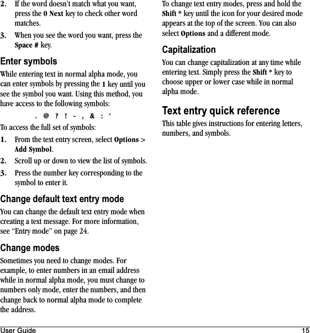 User Guide 15OK If the word doesn’t match what you want, press the M=kÉñí key to check other word matches.PK When you see the word you want, press the pé~ÅÉ=@ key.Enter symbolsWhile entering text in normal alpha mode, you can enter symbols by pressing the N key until you see the symbol you want. Using this method, you have access to the following symbols:K=]=\=&gt;=J=I=C=W=ÚTo access the full set of symbols:NK From the text entry screen, select léíáçåë &gt; ^ÇÇ=póãÄçä.OK Scroll up or down to view the list of symbols.PK Press the number key corresponding to the symbol to enter it.Change default text entry modeYou can change the default text entry mode when creating a text message. For more information, see “Entry mode” on page 24.Change modesSometimes you need to change modes. For example, to enter numbers in an email address while in normal alpha mode, you must change to numbers only mode, enter the numbers, and then change back to normal alpha mode to complete the address.To change text entry modes, press and hold the pÜáÑí=G key until the icon for your desired mode appears at the top of the screen. You can also select léíáçåë and a different mode.CapitalizationYou can change capitalization at any time while entering text. Simply press the pÜáÑí=G key to choose upper or lower case while in normal alpha mode.Text entry quick referenceThis table gives instructions for entering letters, numbers, and symbols.