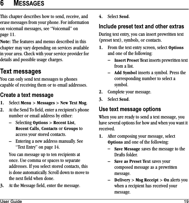 User Guide 196MESSAGESThis chapter describes how to send, receive, and erase messages from your phone. For information on voicemail messages, see “Voicemail” on page 11.kçíÉW The features and menus described in this chapter may vary depending on services available in your area. Check with your service provider for details and possible usage charges.Text messagesYou can only send text messages to phones capable of receiving them or to email addresses.Create a text messageNK Select jÉåì &gt; jÉëë~ÖÉë &gt; kÉï=qÉñí=jëÖ.OK At the Send To field, enter a recipient’s phone number or email address by either:ÓSelecting léíáçåë &gt; oÉÅÉåí=iáëí, oÉÅÉåí `~ääë, `çåí~Åíë or dêçìéë to access your stored contacts.ÓEntering a new address manually. See “Text Entry” on page 14.You can message up to ten recipients at once. Use comma or spaces to separate addresses. If you select stored contacts, this is done automatically. Scroll down to move to the next field when done.PK At the Message field, enter the message.QK Select pÉåÇ.Include preset text and other extrasDuring text entry, you can insert prewritten text (preset text), symbols, or contacts.NK From the text entry screen, select léíáçåë and one of the following:ÓfåëÉêí=mêÉëÉí=qÉñí inserts prewritten text from a list.Ó^ÇÇ=póãÄçä inserts a symbol. Press the corresponding number to select a symbol.OK Complete your message.PK Select pÉåÇ.Use text message optionsWhen you are ready to send a text message, you have several options for how and when you want it received.NK After composing your message, select léíáçåë and one of the following:Óp~îÉ=jÉëë~ÖÉ saves the message to the Drafts folder.Óp~îÉ=~ë=mêÉëÉí=qÉñí saves your composed message as a prewritten message.ÓaÉäáîÉêó &gt; jëÖ=oÉÅÉáéí &gt; lå alerts you when a recipient has received your message.