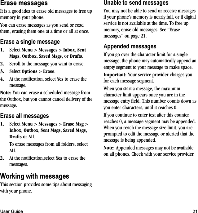 User Guide 21Erase messagesIt is a good idea to erase old messages to free up memory in your phone.You can erase messages as you send or read them, erasing them one at a time or all at once.Erase a single messageNK Select jÉåì &gt; jÉëë~ÖÉë &gt; fåÄçñ, pÉåí=jëÖë, lìíÄçñ, p~îÉÇ=jëÖë, or aê~Ñíë.OK Scroll to the message you want to erase.PK Select léíáçåë &gt; bê~ëÉ.QK At the notification, select vÉë to erase the message.kçíÉW You can erase a scheduled message from the Outbox, but you cannot cancel delivery of the message.Erase all messagesNK Select jÉåì &gt; jÉëë~ÖÉë &gt; bê~ëÉ=jëÖ &gt; fåÄçñ, lìíÄçñ, pÉåí=jëÖë, p~îÉÇ=jëÖë, aê~Ñíë or ^ää.To erase messages from all folders, select ^ää.OK At the notification,select vÉë to erase the messages.Working with messagesThis section provides some tips about messaging with your phone.Unable to send messagesYou may not be able to send or receive messages if your phone’s memory is nearly full, or if digital service is not available at the time. To free up memory, erase old messages. See “Erase messages” on page 21.Appended messagesIf you go over the character limit for a single message, the phone may automatically append an empty segment to your message to make space.fãéçêí~åíW Your service provider charges you for each message segment.When you start a message, the maximum character limit appears once you are in the message entry field. This number counts down as you enter characters, until it reaches 0.If you continue to enter text after this counter reaches 0, a message segment may be appended. When you reach the message size limit, you are prompted to edit the message or alerted that the message is being appended.kçíÉW Appended messages may not be available on all phones. Check with your service provider.