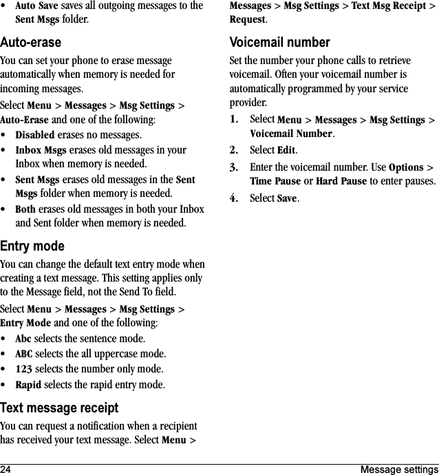 24 Message settings√^ìíç=p~îÉ saves all outgoing messages to the pÉåí=jëÖë folder.Auto-eraseYou can set your phone to erase message automatically when memory is needed for incoming messages.Select jÉåì &gt; jÉëë~ÖÉë &gt; jëÖ=pÉííáåÖë &gt; ^ìíçJbê~ëÉ and one of the following:√aáë~ÄäÉÇ erases no messages.√fåÄçñ=jëÖë erases old messages in your Inbox when memory is needed.√pÉåí=jëÖë erases old messages in the pÉåí=jëÖë folder when memory is needed.√_çíÜ erases old messages in both your Inbox and Sent folder when memory is needed.Entry modeYou can change the default text entry mode when creating a text message. This setting applies only to the Message field, not the Send To field.Select jÉåì &gt; jÉëë~ÖÉë &gt; jëÖ=pÉííáåÖë &gt; båíêó=jçÇÉ and one of the following:√^ÄÅ selects the sentence mode.√^_` selects the all uppercase mode.√NOP selects the number only mode.√o~éáÇ selects the rapid entry mode.Text message receiptYou can request a notification when a recipient has received your text message. Select jÉåì &gt; jÉëë~ÖÉë &gt; jëÖ=pÉííáåÖë &gt; qÉñí=jëÖ=oÉÅÉáéí &gt; oÉèìÉëí.Voicemail numberSet the number your phone calls to retrieve voicemail. Often your voicemail number is automatically programmed by your service provider.NK Select jÉåì &gt; jÉëë~ÖÉë &gt; jëÖ=pÉííáåÖë &gt; sçáÅÉã~áä=kìãÄÉê.OK Select bÇáí.PK Enter the voicemail number. Use léíáçåë &gt; qáãÉ=m~ìëÉ or e~êÇ=m~ìëÉ to enter pauses.QK Select p~îÉ.