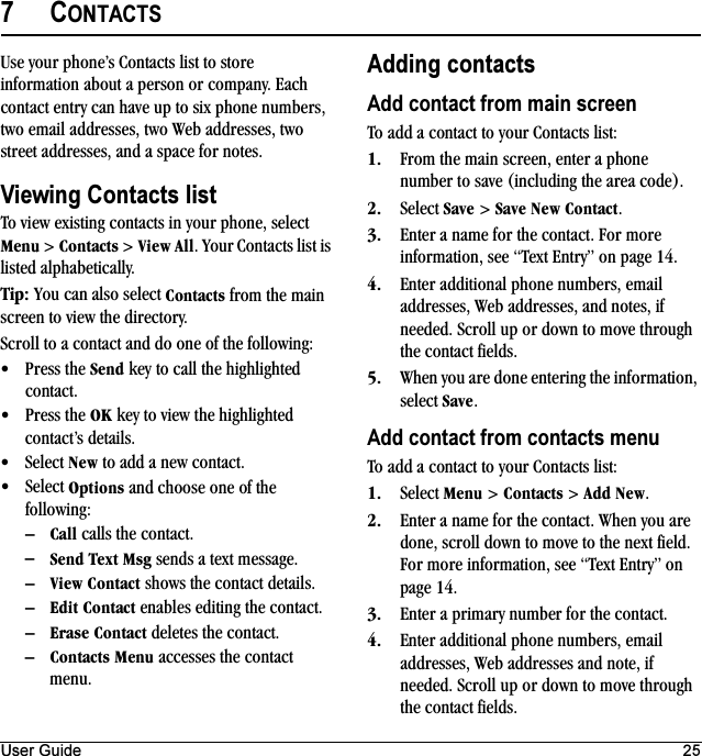 User Guide 257CONTACTSUse your phone’s Contacts list to store information about a person or company. Each contact entry can have up to six phone numbers, two email addresses, two Web addresses, two street addresses, and a space for notes.Viewing Contacts listTo view existing contacts in your phone, select jÉåì &gt; `çåí~Åíë &gt; sáÉï=^ää. Your Contacts list is listed alphabetically.qáéW You can also select `çåí~Åíë from the main screen to view the directory.Scroll to a contact and do one of the following:√Press the pÉåÇ key to call the highlighted contact.√Press the lh key to view the highlighted contact’s details.√Select kÉï to add a new contact.√Select léíáçåë and choose one of the following:Ó`~ää calls the contact.ÓpÉåÇ=qÉñí=jëÖ sends a text message.ÓsáÉï=`çåí~Åí shows the contact details.ÓbÇáí=`çåí~Åí enables editing the contact.Óbê~ëÉ=`çåí~Åí deletes the contact.Ó`çåí~Åíë=jÉåì accesses the contact menu.Adding contactsAdd contact from main screenTo add a contact to your Contacts list:NK From the main screen, enter a phone number to save (including the area code).OK Select p~îÉ &gt; p~îÉ=kÉï=`çåí~Åí.PK Enter a name for the contact. For more information, see “Text Entry” on page 14.QK Enter additional phone numbers, email addresses, Web addresses, and notes, if needed. Scroll up or down to move through the contact fields.RK When you are done entering the information, select p~îÉ.Add contact from contacts menuTo add a contact to your Contacts list:NK Select jÉåì &gt; `çåí~Åíë &gt; ^ÇÇ=kÉï.OK Enter a name for the contact. When you are done, scroll down to move to the next field. For more information, see “Text Entry” on page 14.PK Enter a primary number for the contact.QK Enter additional phone numbers, email addresses, Web addresses and note, if needed. Scroll up or down to move through the contact fields.