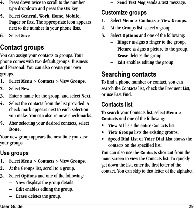 User Guide 29QK Press down twice to scroll to the number type dropdown and press the lh key.RK Select dÉåÉê~ä, tçêâ, eçãÉ, jçÄáäÉ, m~ÖÉê or c~ñ. The appropriate icon appears next to the number in your phone lists.SK Select p~îÉ.Contact groupsYou can assign your contacts to groups. Your phone comes with two default groups, Business and Personal. You can also create your own groups.NK Select jÉåì &gt; `çåí~Åíë &gt; sáÉï=dêçìéë.OK Select kÉï.PK Enter a name for the group, and select kÉñí.QK Select the contacts from the list provided. A check mark appears next to each selection you make. You can also remove checkmarks.RK After selecting your desired contacts, select açåÉ.Your new group appears the next time you view your groups.Use groupsNK Select jÉåì &gt; `çåí~Åíë &gt; sáÉï=dêçìéë.OK At the Groups list, scroll to a group.PK Select léíáçåë and one of the following:ÓsáÉï displays the group details.ÓbÇáí enables editing the group.Óbê~ëÉ deletes the group.ÓpÉåÇ=qÉñí=jëÖ sends a text message.Customize groupsNK Select jÉåì &gt; `çåí~Åíë &gt; sáÉï=dêçìéë.OK At the Groups list, select a group.PK Select léíáçåë and one of the following:ÓoáåÖÉê assigns a ringer to the group.ÓmáÅíìêÉ assigns a picture to the group.Óbê~ëÉ deletes the group.ÓbÇáí enables editing the group.Searching contactsTo find a phone number or contact, you can search the Contacts list, check the Frequent List, or use Fast Find.Contacts listTo search your Contacts list, select jÉåì &gt; `çåí~Åíë and one of the following:√sáÉï=^ää lists the entire Contacts list.√sáÉï=dêçìéë lists the existing groups.√péÉÉÇ=aá~ä=iáëí or sçáÅÉ=aá~ä=iáëí shows the contacts on the specified list.You can also use the `çåí~Åíë shortcut from the main screen to view the Contacts list. To quickly get down the list, enter the first letter of the contact. You can skip to that letter of the alphabet.
