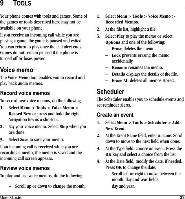 User Guide 339TOOLSYour phone comes with tools and games. Some of the games or tools described here may not be available on your phone.If you receive an incoming call while you are playing a game, the game is paused and exited. You can return to play once the call alert ends. Games do not remain paused if the phone is turned off or loses power.Voice memoThe Voice Memo tool enables you to record and play back audio memos.Record voice memosTo record new voice memos, do the following:NK Select jÉåì &gt; qççäë &gt; sçáÅÉ=jÉãç &gt; oÉÅçêÇ=kÉï or press and hold the right Navigation key as a shortcut.OK Say your voice memo. Select píçé when you are done.PK Select p~îÉ to save your memo.If an incoming call is received while you are recording a memo, the memo is saved and the incoming call screen appears.Review voice memosTo play and use voice memos, do the following:NK Select jÉåì &gt; qççäë &gt; sçáÅÉ=jÉãç &gt; oÉÅçêÇÉÇ=jÉãçë.OK At the file list, highlight a file.PK Select mä~ó to play the memo or select léíáçåë and one of the following:Óbê~ëÉ deletes the memo.ÓiçÅâ prevents erasing the memo accidentally.ÓoÉå~ãÉ renames the memo.ÓaÉí~áäë displays the details of the file.Óbê~ëÉ=^ää deletes all memos stored.SchedulerThe Scheduler enables you to schedule events and set reminder alerts.Create an eventNK Select jÉåì &gt; qççäë &gt; pÅÜÉÇìäÉê &gt; ^ÇÇ=kÉï=bîÉåí.OK At the Event Name field, enter a name. Scroll down to move to the next field when done.PK At the Type field, choose an event. Press the lh key and select a choice from the list.QK At the Date field, modify the date, if needed. Press lh to change the date.ÓScroll left or right to move between the month, day and year fields.ÓScroll up or down to change the month,  day and year.