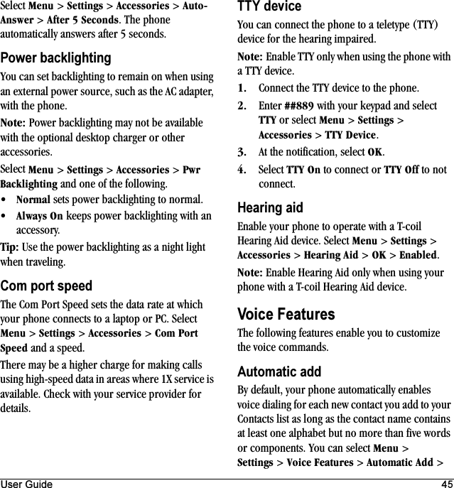 User Guide 45Select jÉåì &gt; pÉííáåÖë &gt; ^ÅÅÉëëçêáÉë &gt; ^ìíçJ^åëïÉê &gt; ^ÑíÉê=R=pÉÅçåÇë. The phone automatically answers after 5 seconds.Power backlightingYou can set backlighting to remain on when using an external power source, such as the AC adapter, with the phone.kçíÉW Power backlighting may not be available with the optional desktop charger or other accessories.Select jÉåì &gt; pÉííáåÖë &gt; ^ÅÅÉëëçêáÉë &gt; mïê=_~ÅâäáÖÜíáåÖ and one of the following.√kçêã~ä sets power backlighting to normal.√^äï~óë=lå keeps power backlighting with an accessory.qáéW Use the power backlighting as a night light when traveling.Com port speedThe Com Port Speed sets the data rate at which your phone connects to a laptop or PC. Select jÉåì &gt; pÉííáåÖë &gt; ^ÅÅÉëëçêáÉë &gt; `çã=mçêí=péÉÉÇ and a speed.There may be a higher charge for making calls using high-speed data in areas where 1X service is available. Check with your service provider for details.TTY deviceYou can connect the phone to a teletype (TTY) device for the hearing impaired.kçíÉW Enable TTY only when using the phone with a TTY device.NK Connect the TTY device to the phone.OK Enter @@UUV with your keypad and select qqv or select jÉåì &gt; pÉííáåÖë &gt; ^ÅÅÉëëçêáÉë &gt; qqv=aÉîáÅÉ.PK At the notification, select lh.QK Select qqv=lå to connect or qqv=lÑÑ to not connect.Hearing aidEnable your phone to operate with a T-coil Hearing Aid device. Select jÉåì &gt; pÉííáåÖë &gt; ^ÅÅÉëëçêáÉë &gt; eÉ~êáåÖ=^áÇ &gt; lh &gt; bå~ÄäÉÇ.kçíÉW Enable Hearing Aid only when using your phone with a T-coil Hearing Aid device.Voice FeaturesThe following features enable you to customize the voice commands.Automatic addBy default, your phone automatically enables voice dialing for each new contact you add to your Contacts list as long as the contact name contains at least one alphabet but no more than five words or components. You can select jÉåì &gt; pÉííáåÖë &gt; sçáÅÉ=cÉ~íìêÉë &gt; ^ìíçã~íáÅ=^ÇÇ &gt; 