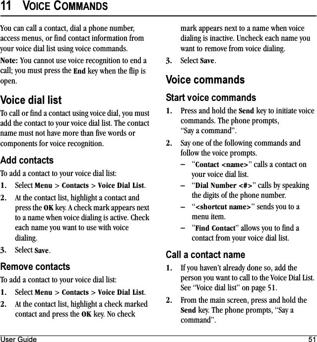 User Guide 5111 VOICE COMMANDSYou can call a contact, dial a phone number, access menus, or find contact information from your voice dial list using voice commands.kçíÉW You cannot use voice recognition to end a call; you must press the båÇ key when the flip is open.Voice dial listTo call or find a contact using voice dial, you must add the contact to your voice dial list. The contact name must not have more than five words or components for voice recognition.Add contactsTo add a contact to your voice dial list:NK Select jÉåì &gt; `çåí~Åíë &gt; sçáÅÉ=aá~ä=iáëí.OK At the contact list, highlight a contact and press the lh key. A check mark appears next to a name when voice dialing is active. Check each name you want to use with voice dialing.PK Select p~îÉ.Remove contactsTo add a contact to your voice dial list:NK Select jÉåì &gt; `çåí~Åíë &gt; sçáÅÉ=aá~ä=iáëí.OK At the contact list, highlight a check marked contact and press the lh key. No check mark appears next to a name when voice dialing is inactive. Uncheck each name you want to remove from voice dialing.PK Select p~îÉ.Voice commandsStart voice commandsNK Press and hold the pÉåÇ key to initiate voice commands. The phone prompts, “Say a command”.OK Say one of the following commands and follow the voice prompts.Ó“`çåí~Åí=Yå~ãÉ[” calls a contact on your voice dial list.Ó“aá~ä=kìãÄÉê=Y@[” calls by speaking the digits of the phone number.Ó“YëÜçêíÅìí=å~ãÉ[” sends you to a menu item.Ó“cáåÇ=`çåí~Åí” allows you to find a contact from your voice dial list.Call a contact nameNK If you haven’t already done so, add the person you want to call to the Voice Dial List. See “Voice dial list” on page 51.OK From the main screen, press and hold the pÉåÇ key. The phone prompts, “Say a command”.