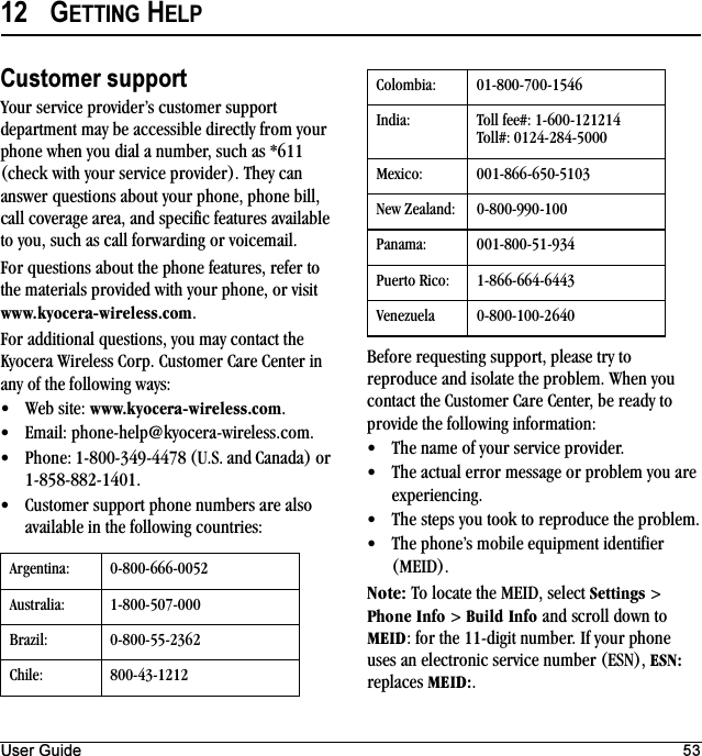 User Guide 5312 GETTING HELPCustomer supportYour service provider’s customer support department may be accessible directly from your phone when you dial a number, such as *611 (check with your service provider). They can answer questions about your phone, phone bill, call coverage area, and specific features available to you, such as call forwarding or voicemail.For questions about the phone features, refer to the materials provided with your phone, or visit ïïïKâóçÅÉê~JïáêÉäÉëëKÅçã.For additional questions, you may contact the Kyocera Wireless Corp. Customer Care Center in any of the following ways:√Web site: ïïïKâóçÅÉê~JïáêÉäÉëëKÅçã.√Email: phone-help@kyocera-wireless.com.√Phone: 1-800-349-4478 (U.S. and Canada) or 1-858-882-1401.√Customer support phone numbers are also available in the following countries:Before requesting support, please try to reproduce and isolate the problem. When you contact the Customer Care Center, be ready to provide the following information:√The name of your service provider.√The actual error message or problem you are experiencing.√The steps you took to reproduce the problem.√The phone’s mobile equipment identifier (MEID).kçíÉW To locate the MEID, select pÉííáåÖë &gt; mÜçåÉ=fåÑç &gt; _ìáäÇ=fåÑç and scroll down to jbfa: for the 11-digit number. If your phone uses an electronic service number (ESN), bpkW replaces jbfaW.Argentina: 0-800-666-0052Australia: 1-800-507-000Brazil: 0-800-55-2362Chile: 800-43-1212Colombia: 01-800-700-1546India: Toll fee#: 1-600-121214Toll#: 0124-284-5000Mexico: 001-866-650-5103New Zealand: 0-800-990-100Panama: 001-800-51-934Puerto Rico: 1-866-664-6443Venezuela 0-800-100-2640
