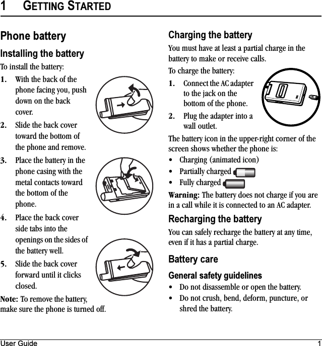 User Guide 11GETTING STARTEDPhone batteryInstalling the batteryTo install the battery:NK With the back of the phone facing you, push down on the back cover.OK Slide the back cover toward the bottom of the phone and remove.PK Place the battery in the phone casing with the metal contacts toward the bottom of the phone.QK Place the back cover side tabs into the openings on the sides of the battery well.RK Slide the back cover forward until it clicks closed.kçíÉW To remove the battery, make sure the phone is turned off.Charging the batteryYou must have at least a partial charge in the battery to make or receive calls.To charge the battery:NK Connect the AC adapter to the jack on the bottom of the phone.OK Plug the adapter into a wall outlet.The battery icon in the upper-right corner of the screen shows whether the phone is:√Charging (animated icon)√Partially charged √Fully charged t~êåáåÖW The battery does not charge if you are in a call while it is connected to an AC adapter.Recharging the batteryYou can safely recharge the battery at any time, even if it has a partial charge.Battery careGeneral safety guidelines√Do not disassemble or open the battery.√Do not crush, bend, deform, puncture, or shred the battery.