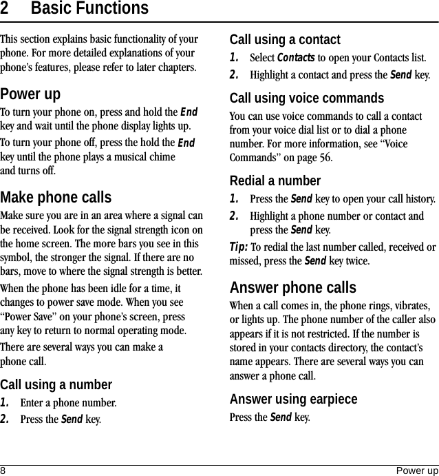 8Power up2 Basic FunctionsThis section explains basic functionality of your phone. For more detailed explanations of your phone’s features, please refer to later chapters.Power upTo turn your phone on, press and hold the End key and wait until the phone display lights up.To turn your phone off, press the hold the End key until the phone plays a musical chime and turns off.Make phone callsMake sure you are in an area where a signal can be received. Look for the signal strength icon on the home screen. The more bars you see in this symbol, the stronger the signal. If there are no bars, move to where the signal strength is better.When the phone has been idle for a time, it changes to power save mode. When you see “Power Save” on your phone’s screen, press any key to return to normal operating mode.There are several ways you can make a phone call.Call using a number1. Enter a phone number.2. Press the Send key.Call using a contact1. Select Contacts to open your Contacts list.2. Highlight a contact and press the Send key.Call using voice commandsYou can use voice commands to call a contact from your voice dial list or to dial a phone number. For more information, see “Voice Commands” on page 56.Redial a number1. Press the Send key to open your call history.2. Highlight a phone number or contact and press the Send key.Tip: To redial the last number called, received or missed, press the Send key twice.Answer phone callsWhen a call comes in, the phone rings, vibrates, or lights up. The phone number of the caller also appears if it is not restricted. If the number is stored in your contacts directory, the contact’s name appears. There are several ways you can answer a phone call.Answer using earpiecePress the Send key.