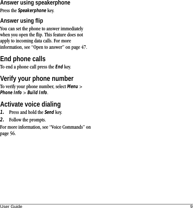 User Guide 9Answer using speakerphonePress the Speakerphone key.Answer using flipYou can set the phone to answer immediately when you open the flip. This feature does not apply to incoming data calls. For more information, see “Open to answer” on page 47.End phone callsTo end a phone call press the End key.Verify your phone numberTo verify your phone number, select Menu &gt; Phone Info &gt; Build Info.Activate voice dialing1. Press and hold the Send key.2. Follow the prompts.For more information, see “Voice Commands” on page 56.