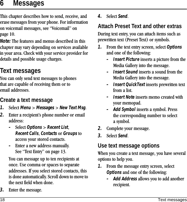 18 Text messages6 MessagesThis chapter describes how to send, receive, and erase messages from your phone. For information on voicemail messages, see “Voicemail” on page 10.Note: The features and menus described in this chapter may vary depending on services available in your area. Check with your service provider for details and possible usage charges.Text messagesYou can only send text messages to phones that are capable of receiving them or to email addresses.Create a text message1. Select Menu &gt; Messages &gt; New Text Msg.2. Enter a recipient’s phone number or email address:–Select Options &gt; Recent List, Recent Calls, Contacts or Groups to access your stored contacts.–Enter a new address manually. See “Text Entry” on page 13.You can message up to ten recipients at once. Use comma or spaces to separate addresses. If you select stored contacts, this is done automatically. Scroll down to move to the next field when done.3. Enter the message.4. Select Send.Attach Preset Text and other extrasDuring text entry, you can attach items such as prewritten text (Preset Text) or symbols.1. From the text entry screen, select Options and one of the following:–Insert Picture inserts a picture from the Media Gallery into the message.–Insert Sound inserts a sound from the Media Gallery into the message.–Insert QuickText inserts prewritten text from a list.–Insert Note inserts memo created with your memopad.–Add Symbol inserts a symbol. Press the corresponding number to select a symbol.2. Complete your message.3. Select Send.Use text message optionsWhen you create a text message, you have several options to help you.1. From the message entry screen, select Options and one of the following:–Add Address allows you to add another recipient.