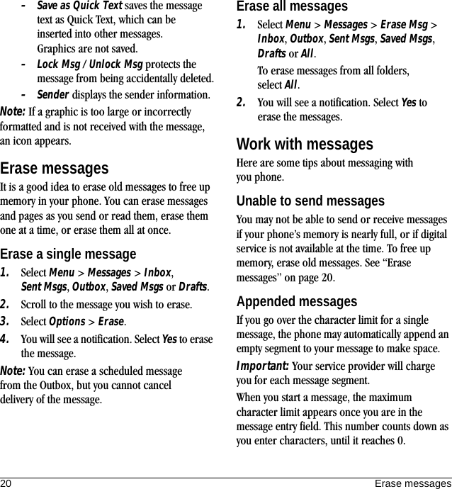 20 Erase messages–Save as Quick Text saves the message text as Quick Text, which can be inserted into other messages. Graphics are not saved.–Lock Msg / Unlock Msg protects the message from being accidentally deleted.–Sender displays the sender information.Note: If a graphic is too large or incorrectly formatted and is not received with the message, an icon appears.Erase messagesIt is a good idea to erase old messages to free up memory in your phone. You can erase messages and pages as you send or read them, erase them one at a time, or erase them all at once.Erase a single message1. Select Menu &gt; Messages &gt; Inbox, Sent Msgs, Outbox, Saved Msgs or Drafts.2. Scroll to the message you wish to erase.3. Select Options &gt; Erase.4. You will see a notification. Select Yes to erase the message.Note: You can erase a scheduled message from the Outbox, but you cannot cancel delivery of the message.Erase all messages1. Select Menu &gt; Messages &gt; Erase Msg &gt; Inbox, Outbox, Sent Msgs, Saved Msgs, Drafts or All.To erase messages from all folders, select All.2. You will see a notification. Select Yes to erase the messages.Work with messagesHere are some tips about messaging with you phone.Unable to send messagesYou may not be able to send or receive messages if your phone’s memory is nearly full, or if digital service is not available at the time. To free up memory, erase old messages. See “Erase messages” on page 20.Appended messagesIf you go over the character limit for a single message, the phone may automatically append an empty segment to your message to make space.Important: Your service provider will charge you for each message segment.When you start a message, the maximum character limit appears once you are in the message entry field. This number counts down as you enter characters, until it reaches 0.