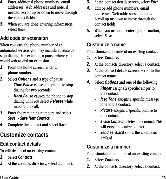 User Guide 254. Enter additional phone numbers, email addresses, Web addresses and note, if needed. Scroll up or down to move through the contact fields.5. When you are done entering information, select Save.Add code or extensionWhen you save the phone number of an automated service, you may include a pause to stop dialing. For example, a pause where you would wait to dial an extension.1. From the home screen, enter a phone number.2. Select Options and a type of pause:–Time Pause causes the phone to stop dialing for two seconds.–Hard Pause causes the phone to stop dialing until you select Release while making the call.3. Enter the remaining numbers and select Save &gt; Save New Contact.4. Complete the contact and select Save.Customize contactsEdit contact detailsTo edit details of an existing contact.1. Select Contacts.2. At the contacts directory, select a contact.3. At the contact details screen, select Edit.4. Edit or add phone numbers, email addresses, Web addresses and notes. Scroll up or down to move through the contact fields.5. When you are done entering information, select Save.Customize a nameTo customize the name of an existing contact.1. Select Contacts.2. At the contacts directory, select a contact.3. At the contact details screen, scroll to the contact name.4. Select Options and one of the following:–Ringer assigns a specific ringer to the contact.–Msg Tone assigns a specific message tone to the contact.–Picture assigns a specific picture to the contact.–Erase Contact deletes the contact. This will erase the entire contact.–Send as vCard sends the contact as avCard.Customize a numberTo customize the number of an existing contact.1. Select Contacts.2. At the contacts directory, select a contact.
