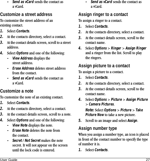 User Guide 27–Send as vCard sends the contact as avCard.Customize a street addressTo customize the street address of an existing contact.1. Select Contacts.2. At the contacts directory, select a contact.3. At the contact details screen, scroll to a street address.4. Select Options and one of the following:–View Address displays the street address.–Erase Address deletes street address from the contact.–Send as vCard sends the contact as avCard.Customize a noteTo customize the note of an existing contact.1. Select Contacts.2. At the contacts directory, select a contact.3. At the contact details screen, scroll to a note.4. Select Options and one of the following:–View Note displays the note.–Erase Note deletes the note from the contact.–Secret / Not Secret makes the note secret. It will not appear on the screen until the lock code is entered.–Send as vCard sends the contact as avCard.Assign ringer to a contactTo assign a ringer to a contact.1. Select Contacts.2. At the contacts directory, select a contact.3. At the contact details screen, scroll to the contact name.4. Select Options &gt; Ringer &gt; Assign Ringer and a ringer from the list. Scroll to play the ringers.Assign picture to a contactTo assign a picture to a contact.1. Select Contacts.2. At the contacts directory, select a contact.3. At the contact details screen, scroll to the contact name.4. Select Options &gt; Picture &gt; Assign Picture &gt; Camera Pictures.Note: Select Options &gt; Picture &gt; Take Picture Now to take a new picture.5. Scroll to an image and select Assign.Assign number typeWhen you assign a number type, an icon is placed in front of the contact number to specify the type of number it is.1. Select Contacts.