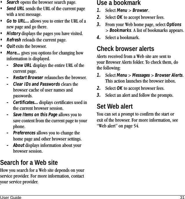 User Guide 31•Search opens the browser search page.•Send URL sends the URL of the current page with a text message.•Go to URL... allows you to enter the URL of a new page and go there.•History displays the pages you have visited.•Refresh reloads the current page.•Quit exits the browser.•More... gives you options for changing how information is displayed.–Show URL displays the entire URL of the current page.–Restart Browser relaunches the browser.–Clear IDs and Passwords clears the browser cache of user names and passwords.–Certificates... displays certificates used in the current browser session.–Save Items on this Page allows you to save content from the current page to your phone.–Preferences allows you to change the home page and other browser settings.–About displays information about your browser session.Search for a Web siteHow you search for a Web site depends on your service provider. For more information, contact your service provider.Use a bookmark1. Select Menu &gt; Browser.2. Select OK to accept browser fees.3. From your Web home page, select Options &gt; Bookmarks. A list of bookmarks appears.4. Select a bookmark.Check browser alertsAlerts received from a Web site are sent to your Browser Alerts folder. To check them, do the following:1. Select Menu &gt; Messages &gt; Browser Alerts. This action launches the browser inbox.2. Select OK to accept browser fees.3. Select an alert and follow the prompts.Set Web alertYou can set a prompt to confirm the start or exit of the browser. For more information, see “Web alert” on page 54.