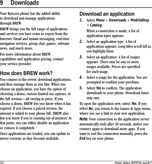32 How does BREW work?9 DownloadsYour Kyocera phone has the added ability to download and manage applications through BREW.BREW brings you the full range of applications and services you have come to expect from the Internet: Email and instant messaging, real-time navigation services, group chat, games, relevant news, and much more.For more information about BREW capabilities and application pricing, contact your service provider.How does BREW work?You connect to the server, download applications, and then manage them as you like. When you choose an application, you have the option of choosing a demo, various limited use options, or the full version—all varying in price. If you choose a demo, BREW lets you know when it has expired. If you choose a priced version, the amount is added to your phone bill. BREW also lets you know if you’re running out of memory. At that point, you can either disable an application or remove it completely.Once applications are loaded, you can update to newer versions as they become available.Download an application1. Select Menu &gt; Downloads &gt; MobileShop &gt; Catalog.When a connection is made, a list of application types appears.2. Select an application type. A list of applications appears. Long titles scroll left as you highlight them.3. Select an application. A list of usages appears. There may be one or more usages available. Prices are specified for each usage.4. Select a usage for the application. You are prompted to confirm your purchase.5. Select Yes to confirm. The application downloads to your phone. Download times may vary.To open the application now, select Yes. If you select No, you return to the Games &amp; Apps menu, where you see a link to your new application.Note: Your connection to the application server automatically ends after 30 seconds, unless you connect again to download more apps. If you want to end the connection manually, press the End key on your phone.