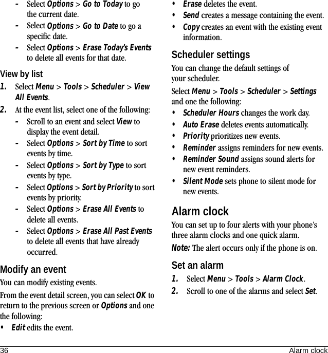 36 Alarm clock–Select Options &gt; Go to Today to go the current date.–Select Options &gt; Go to Date to go a specific date.–Select Options &gt; Erase Today’s Events to delete all events for that date.View by list1. Select Menu &gt; Tools &gt; Scheduler &gt; View All Events.2. At the event list, select one of the following:–Scroll to an event and select View to display the event detail.–Select Options &gt; Sort by Time to sort events by time.–Select Options &gt; Sort by Type to sort events by type.–Select Options &gt; Sort by Priority to sort events by priority.–Select Options &gt; Erase All Events to delete all events.–Select Options &gt; Erase All Past Events to delete all events that have already occurred.Modify an eventYou can modify existing events.From the event detail screen, you can select OK to return to the previous screen or Options and one the following:•Edit edits the event.•Erase deletes the event.•Send creates a message containing the event.•Copy creates an event with the existing event information.Scheduler settingsYou can change the default settings of your scheduler.Select Menu &gt; Tools &gt; Scheduler &gt; Settings and one the following:•Scheduler Hours changes the work day.•Auto Erase deletes events automatically.•Priority prioritizes new events.•Reminder assigns reminders for new events.•Reminder Sound assigns sound alerts for new event reminders.•Silent Mode sets phone to silent mode for new events.Alarm clockYou can set up to four alerts with your phone’s three alarm clocks and one quick alarm.Note: The alert occurs only if the phone is on.Set an alarm1. Select Menu &gt; Tools &gt; Alarm Clock.2. Scroll to one of the alarms and select Set.