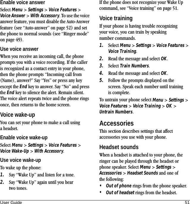 User Guide 51Enable voice answerSelect Menu &gt; Settings &gt; Voice Features &gt; Voice Answer &gt; With Accessory. To use the voice answer feature, you must disable the Auto-Answer feature (see “Auto-answer” on page 52) and set the phone to normal sounds (see “Ringer mode” on page 49).Use voice answerWhen you receive an incoming call, the phone prompts you with a voice recording. If the caller is recognized as a contact entry in your phone, then the phone prompts “Incoming call from (Name), answer?” Say “Yes” or press any key except the End key to answer. Say “No” and press the End key to silence the alert. Remain silent. The voice alert repeats twice and the phone rings once, then returns to the home screen.Voice wake-upYou can set your phone to make a call using a headset.Enable voice wake-upSelect Menu &gt; Settings &gt; Voice Features &gt; Voice Wake-Up &gt; With Accessory.Use voice wake-upTo wake up the phone:1. Say “Wake Up” and listen for a tone.2. Say “Wake Up” again until you hear two tones.If the phone does not recognize your Wake Up command, see “Voice training” on page 51.Voice trainingIf your phone is having trouble recognizing your voice, you can train by speaking number commands.1. Select Menu &gt; Settings &gt; Voice Features &gt; Voice Training.2. Read the message and select OK.3. Select Train Numbers.4. Read the message and select OK.5. Follow the prompts displayed on the screen. Speak each number until training is complete.To untrain your phone select Menu &gt; Settings &gt; Voice Features &gt; Voice Training &gt; OK &gt; Untrain Numbers.AccessoriesThis section describes settings that affect accessories you use with your phone.Headset soundsWhen a headset is attached to your phone, the ringer can be played through the headset or phone speaker. Select Menu &gt; Settings &gt; Accessories &gt; Headset Sounds and one of the following:•Out of phone rings from the phone speaker.•Out of headset rings from the headset.