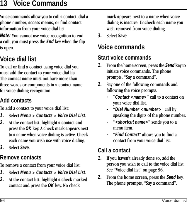 56 Voice dial list13 Voice CommandsVoice commands allow you to call a contact, dial a phone number, access menus, or find contact information from your voice dial list.Note: You cannot use voice recognition to end a call; you must press the End key when the flip is open.Voice dial listTo call or find a contact using voice dial you must add the contact to your voice dial list. The contact name must not have more than three words or components in a contact name for voice dialing recognition.Add contactsTo add a contact to your voice dial list:1. Select Menu &gt; Contacts &gt; Voice Dial List.2. At the contact list, highlight a contact and press the OK key. A check mark appears next to a name when voice dialing is active. Check each name you wish use with voice dialing.3. Select Save.Remove contactsTo remove a contact from your voice dial list:1. Select Menu &gt; Contacts &gt; Voice Dial List.2. At the contact list, highlight a check marked contact and press the OK key. No check mark appears next to a name when voice dialing is inactive. Uncheck each name you wish removed from voice dialing.3. Select Save.Voice commandsStart voice commands1. From the home screen, press the Send key to initiate voice commands. The phone prompts, “Say a command”.2. Say one of the following commands and following the voice prompts.–“Contact &lt;name&gt;” call to a contact on your voice dial list.–“Dial Number &lt;number&gt;” call by speaking the digits of the phone number.–“&lt;shortcut name&gt;” sends you to a menu item.–“Find Contact” allows you to find a contact from your voice dial list.Call a contact1. If you haven’t already done so, add the person you wish to call to the voice dial list. See “Voice dial list” on page 56.2. From the home screen, press the Send key. The phone prompts, “Say a command”.