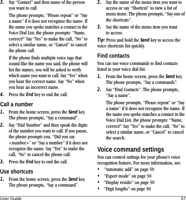 User Guide 573. Say “Contact” and then name of the person you want to call. The phone prompts, “Please repeat” or “Say a name” if it does not recognize the name. If the name you spoke matches a contact in the Voice Dial List, the phone prompts: “Name, correct?” Say “Yes” to make the call, “No” to select a similar name, or “Cancel” to cancel the phone call. If the phone finds multiple voice tags that sound like the name you said, the phone will list the names, you will be asked to verify which name you want to call. Say “Yes” when you hear the correct name. Say “No” when you hear an incorrect name.4. Press the End key to end the call.Call a number1. From the home screen, press the Send key. The phone prompts, “Say a command”.2. Say “Dial Number” and then speak the digits of the number you want to call. If you pause, the phone prompts you, “Did you say &lt;number&gt;” or “Say a number” if it does not recognize the name. Say “Yes” to make the call, “No” to cancel the phone call.3. Press the End key to end the call.Use shortcuts1. From the home screen, press the Send key. The phone prompts, “Say a command”.2. Say the name of the menu item you want to access or say “Shortcut” to view a list of menu items. The phone prompts, “Say one of the shortcuts”.3. Say the name of the menu item you want to access.Tip: Press and hold the Send key to access the voice shortcuts list quickly.Find contactsYou can use voice commands to find contacts listed in your voice dial list.1. From the home screen, press the Send key. The phone prompts, “Say a commands”.2. Say “Find Contacts”. The phone prompts, “Say a name”.The phone prompts, “Please repeat” or “Say a name” if it does not recognize the name. If the name you spoke matches a contact in the Voice Dial List, the phone prompts: “Name, correct?” Say “Yes” to make the call, “No” to select a similar name, or “Cancel” to cancel the search.Voice command settingsYou can control settings for your phone’s voice recognition feature. For more information, see:•“Automatic add” on page 50•“Expert mode” on page 50•“Display results” on page 50•“Digit lengths” on page 50