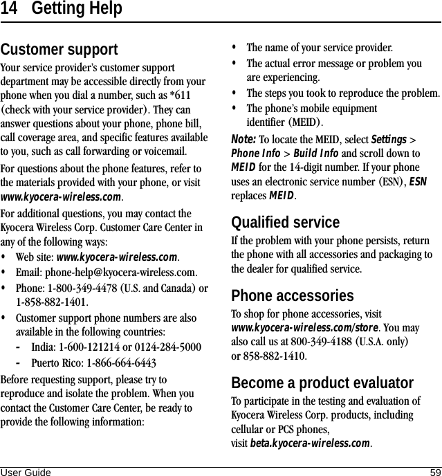 User Guide 5914 Getting HelpCustomer supportYour service provider’s customer support department may be accessible directly from your phone when you dial a number, such as *611 (check with your service provider). They can answer questions about your phone, phone bill, call coverage area, and specific features available to you, such as call forwarding or voicemail.For questions about the phone features, refer to the materials provided with your phone, or visit www.kyocera-wireless.com.For additional questions, you may contact the Kyocera Wireless Corp. Customer Care Center in any of the following ways:•Web site: www.kyocera-wireless.com.•Email: phone-help@kyocera-wireless.com.•Phone: 1-800-349-4478 (U.S. and Canada) or 1-858-882-1401.•Customer support phone numbers are also available in the following countries:–India: 1-600-121214 or 0124-284-5000–Puerto Rico: 1-866-664-6443Before requesting support, please try to reproduce and isolate the problem. When you contact the Customer Care Center, be ready to provide the following information:•The name of your service provider.•The actual error message or problem you are experiencing.•The steps you took to reproduce the problem.•The phone’s mobile equipment identifier (MEID).Note: To locate the MEID, select Settings &gt; Phone Info &gt; Build Info and scroll down to MEID for the 14-digit number. If your phone uses an electronic service number (ESN), ESN replaces MEID.Qualified serviceIf the problem with your phone persists, return the phone with all accessories and packaging to the dealer for qualified service.Phone accessoriesTo shop for phone accessories, visit www.kyocera-wireless.com/store. You may also call us at 800-349-4188 (U.S.A. only) or 858-882-1410.Become a product evaluatorTo participate in the testing and evaluation of Kyocera Wireless Corp. products, including cellular or PCS phones, visit beta.kyocera-wireless.com.