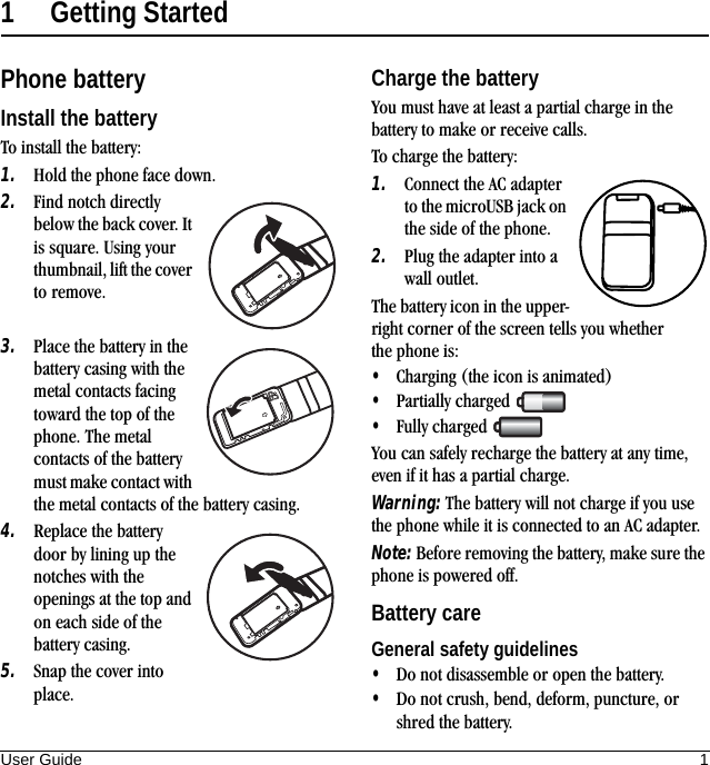 User Guide 11 Getting StartedPhone batteryInstall the batteryTo install the battery:1. Hold the phone face down.2. Find notch directly below the back cover. It is square. Using your thumbnail, lift the cover to remove.3. Place the battery in the battery casing with the metal contacts facing toward the top of the phone. The metal contacts of the battery must make contact with the metal contacts of the battery casing.4. Replace the battery door by lining up the notches with the openings at the top and on each side of the battery casing.5. Snap the cover into place.Charge the batteryYou must have at least a partial charge in the battery to make or receive calls.To charge the battery:1. Connect the AC adapter to the microUSB jack on the side of the phone.2. Plug the adapter into a wall outlet.The battery icon in the upper-right corner of the screen tells you whether the phone is:•Charging (the icon is animated)•Partially charged •Fully charged You can safely recharge the battery at any time, even if it has a partial charge.Warning: The battery will not charge if you use the phone while it is connected to an AC adapter.Note: Before removing the battery, make sure the phone is powered off.Battery careGeneral safety guidelines•Do not disassemble or open the battery.•Do not crush, bend, deform, puncture, or shred the battery.