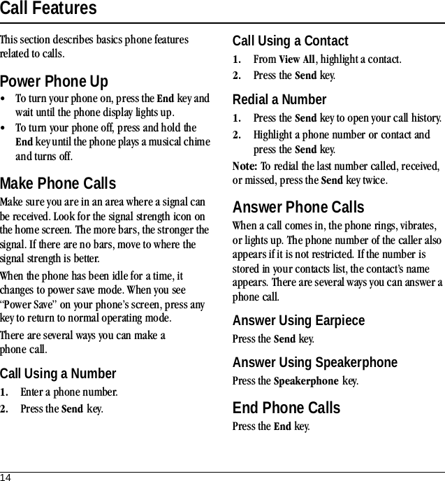 14Call FeaturesThis section describes basics phone features related to calls.Power Phone Up•To turn your phone on, press the End key and wait until the phone display lights up.•To turn your phone off, press and hold the End key until the phone plays a musical chime and turns off.Make Phone CallsMake sure you are in an area where a signal can be received. Look for the signal strength icon on the home screen. The more bars, the stronger the signal. If there are no bars, move to where the signal strength is better.When the phone has been idle for a time, it changes to power save mode. When you see “Power Save” on your phone’s screen, press any key to return to normal operating mode.There are several ways you can make a phone call.Call Using a Number1. Enter a phone number.2. Press the Send key.Call Using a Contact1. From View All, highlight a contact.2. Press the Send key.Redial a Number1. Press the Send key to open your call history.2. Highlight a phone number or contact and press the Send key.Note: To redial the last number called, received, or missed, press the Send key twice.Answer Phone CallsWhen a call comes in, the phone rings, vibrates, or lights up. The phone number of the caller also appears if it is not restricted. If the number is stored in your contacts list, the contact’s name appears. There are several ways you can answer a phone call.Answer Using EarpiecePress the Send key.Answer Using SpeakerphonePress the Speakerphone key.End Phone CallsPress the End key.