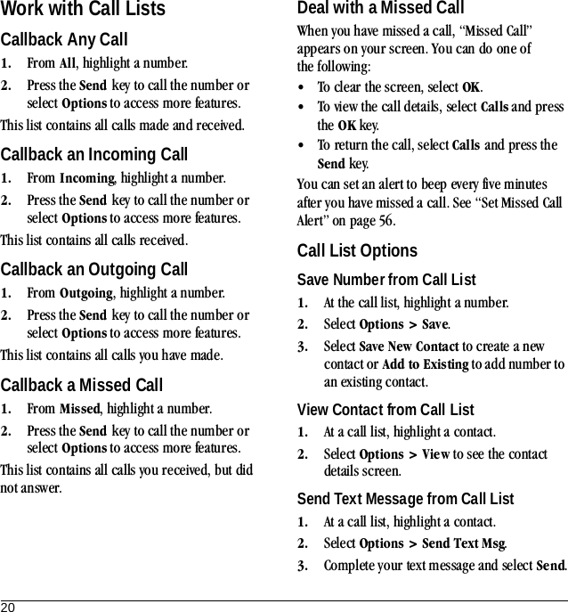 20Work with Call ListsCallback Any Call1. From All, highlight a number.2. Press the Send key to call the number or select Options to access more features.This list contains all calls made and received.Callback an Incoming Call1. From Incoming, highlight a number.2. Press the Send key to call the number or select Options to access more features.This list contains all calls received.Callback an Outgoing Call1. From Outgoing, highlight a number.2. Press the Send key to call the number or select Options to access more features.This list contains all calls you have made.Callback a Missed Call1. From Missed, highlight a number.2. Press the Send key to call the number or select Options to access more features.This list contains all calls you received, but did not answer.Deal with a Missed CallWhen you have missed a call, “Missed Call” appears on your screen. You can do one of the following:•To clear the screen, select OK.•To view the call details, select Calls and press the OK key.•To return the call, select Calls and press the Send key.You can set an alert to beep every five minutes after you have missed a call. See “Set Missed Call Alert” on page 56.Call List OptionsSave Number from Call List1. At the call list, highlight a number.2. Select Options &gt; Save.3. Select Save New Contact to create a new contact or Add to Existing to add number to an existing contact.View Contact from Call List1. At a call list, highlight a contact.2. Select Options &gt; View to see the contact details screen.Send Text Message from Call List1. At a call list, highlight a contact.2. Select Options &gt; Send Text Msg.3. Complete your text message and select Send.