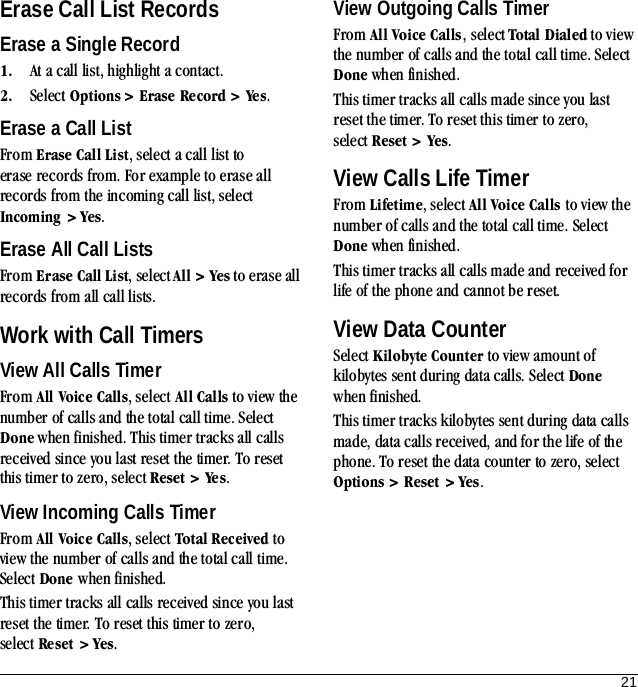 21Erase Call List RecordsErase a Single Record1. At a call list, highlight a contact.2. Select Options &gt; Erase Record &gt; Ye s.Erase a Call ListFrom Erase Call List, select a call list to erase records from. For example to erase all records from the incoming call list, select Incoming &gt; Yes.Erase All Call ListsFrom Erase Call List, select All &gt; Yes to erase all records from all call lists.Work with Call TimersView All Calls TimerFrom All Voice Calls, select All Calls to view the number of calls and the total call time. Select Done when finished. This timer tracks all calls received since you last reset the timer. To reset this timer to zero, select Reset &gt; Ye s.View Incoming Calls TimerFrom All Voice Calls, select Total Received to view the number of calls and the total call time. Select Done when finished.This timer tracks all calls received since you last reset the timer. To reset this timer to zero, select Re set &gt; Yes.View Outgoing Calls TimerFrom All Voice Calls, select Total Dialed to view the number of calls and the total call time. Select Done when finished.This timer tracks all calls made since you last reset the timer. To reset this timer to zero, select Reset &gt; Yes.View Calls Life TimerFrom Lifetime, select All Voice Calls to view the number of calls and the total call time. Select Done when finished.This timer tracks all calls made and received for life of the phone and cannot be reset.View Data CounterSelect Kilobyte Counter to view amount of kilobytes sent during data calls. Select Done when finished.This timer tracks kilobytes sent during data calls made, data calls received, and for the life of the phone. To reset the data counter to zero, select Options &gt; Reset &gt; Yes.