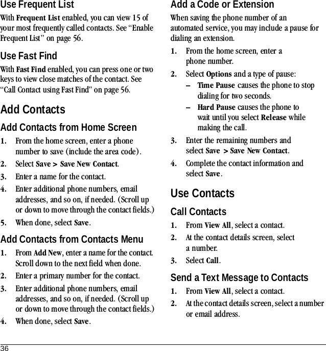 36Use Frequent ListWith Frequent List enabled, you can view 15 of your most frequently called contacts. See “Enable Frequent List” on page 56.Use Fast FindWith Fast Find enabled, you can press one or two keys to view close matches of the contact. See “Call Contact using Fast Find” on page 56.Add ContactsAdd Contacts from Home Screen1. From the home screen, enter a phone number to save (include the area code).2. Select Save &gt; Save New Contact.3. Enter a name for the contact.4. Enter additional phone numbers, email addresses, and so on, if needed. (Scroll up or down to move through the contact fields.)5. When done, select Save.Add Contacts from Contacts Menu1. From Add New, enter a name for the contact. Scroll down to the next field when done.2. Enter a primary number for the contact.3. Enter additional phone numbers, email addresses, and so on, if needed. (Scroll up or down to move through the contact fields.)4. When done, select Save.Add a Code or ExtensionWhen saving the phone number of an automated service, you may include a pause for dialing an extension.1. From the home screen, enter a phone number.2. Select Options and a type of pause:– Time Pause causes the phone to stop dialing for two seconds.– Hard Pause causes the phone to wait until you select Release while making the call.3. Enter the remaining numbers and select Save &gt; Save New Contact.4. Complete the contact information and select Save.Use ContactsCall Contacts1. From View All, select a contact.2. At the contact details screen, select a number.3. Select Call.Send a Text Message to Contacts1. From View All, select a contact.2. At the contact details screen, select a number or email address.