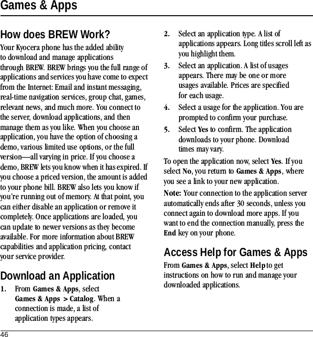 46Games &amp; AppsHow does BREW Work?Your Kyocera phone has the added ability to download and manage applications through BREW. BREW brings you the full range of applications and services you have come to expect from the Internet: Email and instant messaging, real-time navigation services, group chat, games, relevant news, and much more. You connect to the server, download applications, and then manage them as you like. When you choose an application, you have the option of choosing a demo, various limited use options, or the full version—all varying in price. If you choose a demo, BREW lets you know when it has expired. If you choose a priced version, the amount is added to your phone bill. BREW also lets you know if you’re running out of memory. At that point, you can either disable an application or remove it completely. Once applications are loaded, you can update to newer versions as they become available. For more information about BREW capabilities and application pricing, contact your service provider.Download an Application1. From Games &amp; Apps, select  Games &amp; Apps &gt; Catalog. When a connection is made, a list of application types appears.2. Select an application type. A list of applications appears. Long titles scroll left as you highlight them.3. Select an application. A list of usages appears. There may be one or more usages available. Prices are specified for each usage.4. Select a usage for the application. You are prompted to confirm your purchase.5. Select Yes to confirm. The application downloads to your phone. Download times may vary.To open the application now, select Yes. If you select No, you return to Games &amp; Apps, where you see a link to your new application.Note: Your connection to the application server automatically ends after 30 seconds, unless you connect again to download more apps. If you want to end the connection manually, press the End key on your phone.Access Help for Games &amp; AppsFrom Games &amp; Apps, select Help to get instructions on how to run and manage your downloaded applications.