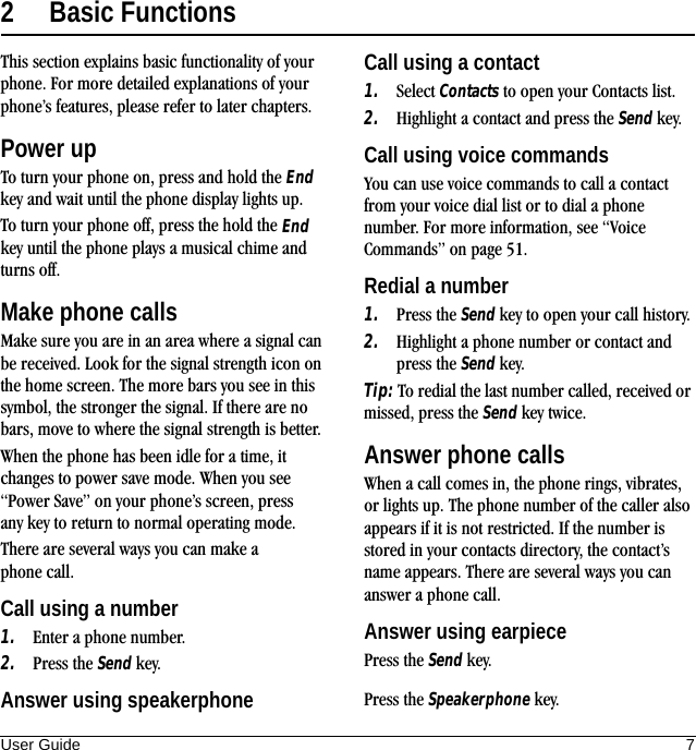 User Guide 72 Basic FunctionsThis section explains basic functionality of your phone. For more detailed explanations of your phone’s features, please refer to later chapters.Power upTo turn your phone on, press and hold the End key and wait until the phone display lights up.To turn your phone off, press the hold the End key until the phone plays a musical chime and turns off.Make phone callsMake sure you are in an area where a signal can be received. Look for the signal strength icon on the home screen. The more bars you see in this symbol, the stronger the signal. If there are no bars, move to where the signal strength is better.When the phone has been idle for a time, it changes to power save mode. When you see “Power Save” on your phone’s screen, press any key to return to normal operating mode.There are several ways you can make a phone call.Call using a number1. Enter a phone number.2. Press the Send key.Call using a contact1. Select Contacts to open your Contacts list.2. Highlight a contact and press the Send key.Call using voice commandsYou can use voice commands to call a contact from your voice dial list or to dial a phone number. For more information, see “Voice Commands” on page 51.Redial a number1. Press the Send key to open your call history.2. Highlight a phone number or contact and press the Send key.Tip: To redial the last number called, received or missed, press the Send key twice.Answer phone callsWhen a call comes in, the phone rings, vibrates, or lights up. The phone number of the caller also appears if it is not restricted. If the number is stored in your contacts directory, the contact’s name appears. There are several ways you can answer a phone call.Answer using earpiecePress the Send key.Answer using speakerphone Press the Speakerphone key.