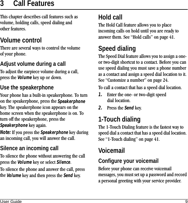 User Guide 93 Call FeaturesThis chapter describes call features such as volume, holding calls, speed dialing and other features.Volume controlThere are several ways to control the volume of your phone.Adjust volume during a callTo adjust the earpiece volume during a call, press the Volume key up or down.Use the speakerphoneYour phone has a built-in speakerphone. To turn on the speakerphone, press the Speakerphone key. The speakerphone icon appears on the home screen when the speakerphone is on. To turn off the speakerphone, press the Speakerphone key again.Note: If you press the Speakerphone key during an incoming call, you will answer the call.Silence an incoming callTo silence the phone without answering the call press the Volume key or select Silence.To silence the phone and answer the call, press the Volume key and then press the Send key.Hold callThe Hold Call feature allows you to place incoming calls on hold until you are ready to answer them. See “Hold calls” on page 41.Speed dialingThe Speed Dial feature allows you to assign a one- or two-digit shortcut to a contact. Before you can use speed dialing you must save a phone number as a contact and assign a speed dial location to it. See “Customize a number” on page 24.To call a contact that has a speed dial location.1. Enter the one- or two-digit speed dial location.2. Press the Send key.1-Touch dialingThe 1-Touch Dialing feature is the fastest way to speed dial a contact that has a speed dial location. See “1-Touch dialing” on page 41.VoicemailConfigure your voicemailBefore your phone can receive voicemail messages, you must set up a password and record a personal greeting with your service provider. 