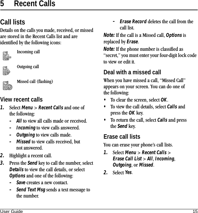 User Guide 155 Recent CallsCall listsDetails on the calls you made, received, or missed are stored in the Recent Calls list and are identified by the following icons:View recent calls1. Select Menu &gt; Recent Calls and one of the following:–All to view all calls made or received.–Incoming to view calls answered.–Outgoing to view calls made.–Missed to view calls received, but not answered.2. Highlight a recent call.3. Press the Send key to call the number, select Details to view the call details, or select Options and one of the following:–Save creates a new contact.–Send Text Msg sends a text message to the number.–Erase Record deletes the call from the call list.Note: If the call is a Missed call, Options is replaced by Erase.Note: If the phone number is classified as “secret,” you must enter your four-digit lock code to view or edit it.Deal with a missed callWhen you have missed a call, “Missed Call” appears on your screen. You can do one of the following:•To clear the screen, select OK.•To view the call details, select Calls and press the OK key.•To return the call, select Calls and press the Send key.Erase call listsYou can erase your phone’s call lists.1. Select Menu &gt; Recent Calls &gt; Erase Call List &gt; All, Incoming, Outgoing,or Missed.2. Select Yes.Incoming callOutgoing callMissed call (flashing)