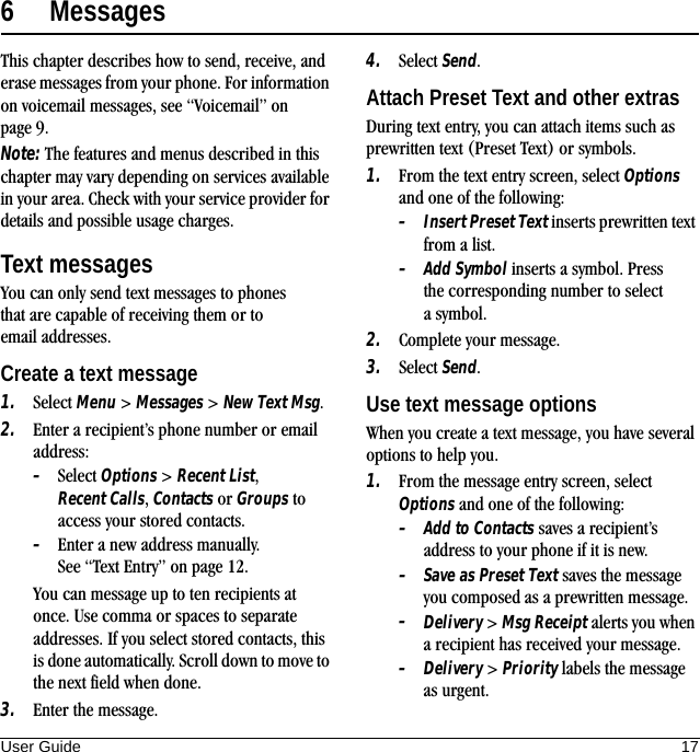 User Guide 176 MessagesThis chapter describes how to send, receive, and erase messages from your phone. For information on voicemail messages, see “Voicemail” on page 9.Note: The features and menus described in this chapter may vary depending on services available in your area. Check with your service provider for details and possible usage charges.Text messagesYou can only send text messages to phones that are capable of receiving them or to email addresses.Create a text message1. Select Menu &gt; Messages &gt; New Text Msg.2. Enter a recipient’s phone number or email address:–Select Options &gt; Recent List, Recent Calls, Contacts or Groups to access your stored contacts.–Enter a new address manually. See “Text Entry” on page 12.You can message up to ten recipients at once. Use comma or spaces to separate addresses. If you select stored contacts, this is done automatically. Scroll down to move to the next field when done.3. Enter the message.4. Select Send.Attach Preset Text and other extrasDuring text entry, you can attach items such as prewritten text (Preset Text) or symbols.1. From the text entry screen, select Options and one of the following:–Insert Preset Text inserts prewritten text from a list.–Add Symbol inserts a symbol. Press the corresponding number to select a symbol.2. Complete your message.3. Select Send.Use text message optionsWhen you create a text message, you have several options to help you.1. From the message entry screen, select Options and one of the following:–Add to Contacts saves a recipient’s address to your phone if it is new.–Save as Preset Text saves the message you composed as a prewritten message.–Delivery &gt; Msg Receipt alerts you when a recipient has received your message.–Delivery &gt; Priority labels the message as urgent.