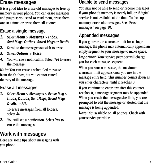 User Guide 19Erase messagesIt is a good idea to erase old messages to free up memory in your phone. You can erase messages and pages as you send or read them, erase them one at a time, or erase them all at once.Erase a single message1. Select Menu &gt; Messages &gt; Inbox, Sent Msgs, Outbox, Saved Msgs or Drafts.2. Scroll to the message you wish to erase.3. Select Options &gt; Erase.4. You will see a notification. Select Yes to erase the message.Note: You can erase a scheduled message from the Outbox, but you cannot cancel delivery of the message.Erase all messages1. Select Menu &gt; Messages &gt; Erase Msg &gt; Inbox, Outbox, Sent Msgs, Saved Msgs, Drafts or All.To erase messages from all folders, select All.2. You will see a notification. Select Yes to erase the messages.Work with messagesHere are some tips about messaging with you phone.Unable to send messagesYou may not be able to send or receive messages if your phone’s memory is nearly full, or if digital service is not available at the time. To free up memory, erase old messages. See “Erase messages” on page 19.Appended messagesIf you go over the character limit for a single message, the phone may automatically append an empty segment to your message to make space.Important: Your service provider will charge you for each message segment.When you start a message, the maximum character limit appears once you are in the message entry field. This number counts down as you enter characters, until it reaches 0.If you continue to enter text after this counter reaches 0, a message segment may be appended. When you reach the message size limit, you are prompted to edit the message or alerted that the message is being appended.Note: Not available on all phones. Check with your service provider.