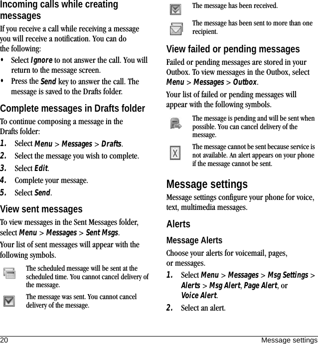 20 Message settingsIncoming calls while creating messagesIf you receive a call while receiving a message you will receive a notification. You can do the following:•Select Ignore to not answer the call. You will return to the message screen.•Press the Send key to answer the call. The message is saved to the Drafts folder.Complete messages in Drafts folderTo continue composing a message in the Drafts folder:1. Select Menu &gt; Messages &gt; Drafts.2. Select the message you wish to complete.3. Select Edit.4. Complete your message.5. Select Send.View sent messagesTo view messages in the Sent Messages folder, select Menu &gt; Messages &gt; Sent Msgs.Your list of sent messages will appear with the following symbols.View failed or pending messagesFailed or pending messages are stored in your Outbox. To view messages in the Outbox, select Menu &gt; Messages &gt; Outbox.Your list of failed or pending messages will appear with the following symbols.Message settingsMessage settings configure your phone for voice, text, multimedia messages.AlertsMessage AlertsChoose your alerts for voicemail, pages, or messages.1. Select Menu &gt; Messages &gt; Msg Settings &gt; Alerts &gt; Msg Alert, Page Alert, or Voice Alert.2. Select an alert.The scheduled message will be sent at the scheduled time. You cannot cancel delivery of the message.The message was sent. You cannot cancel delivery of the message.The message has been received.The message has been sent to more than one recipient.The message is pending and will be sent when possible. You can cancel delivery of the message. The message cannot be sent because service is not available. An alert appears on your phone if the message cannot be sent.