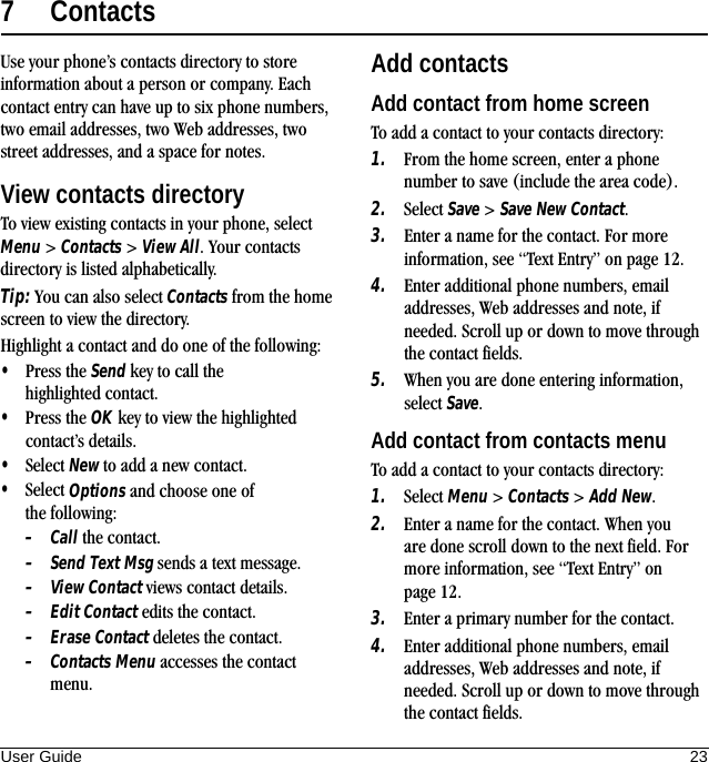 User Guide 237ContactsUse your phone’s contacts directory to store information about a person or company. Each contact entry can have up to six phone numbers, two email addresses, two Web addresses, two street addresses, and a space for notes.View contacts directoryTo view existing contacts in your phone, select Menu &gt; Contacts &gt; View All. Your contacts directory is listed alphabetically.Tip: You can also select Contacts from the home screen to view the directory.Highlight a contact and do one of the following:•Press the Send key to call the highlighted contact.•Press the OK key to view the highlighted contact’s details.•Select New to add a new contact.•Select Options and choose one of the following:–Call the contact.–Send Text Msg sends a text message.–View Contact views contact details.–Edit Contact edits the contact.–Erase Contact deletes the contact.–Contacts Menu accesses the contact menu.Add contactsAdd contact from home screenTo add a contact to your contacts directory:1. From the home screen, enter a phone number to save (include the area code).2. Select Save &gt; Save New Contact.3. Enter a name for the contact. For more information, see “Text Entry” on page 12.4. Enter additional phone numbers, email addresses, Web addresses and note, if needed. Scroll up or down to move through the contact fields.5. When you are done entering information, select Save.Add contact from contacts menuTo add a contact to your contacts directory:1. Select Menu &gt; Contacts &gt; Add New.2. Enter a name for the contact. When you are done scroll down to the next field. For more information, see “Text Entry” on page 12.3. Enter a primary number for the contact.4. Enter additional phone numbers, email addresses, Web addresses and note, if needed. Scroll up or down to move through the contact fields.