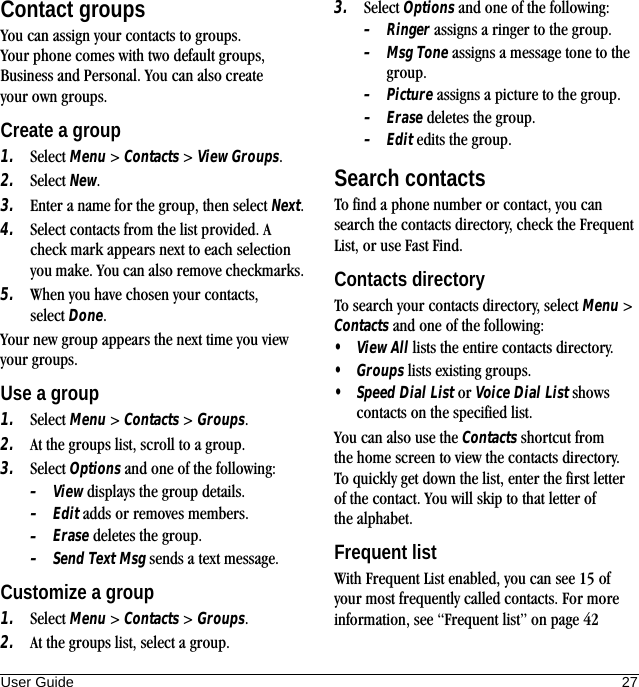 User Guide 27Contact groupsYou can assign your contacts to groups. Your phone comes with two default groups, Business and Personal. You can also create your own groups.Create a group1. Select Menu &gt; Contacts &gt; View Groups.2. Select New.3. Enter a name for the group, then select Next.4. Select contacts from the list provided. A check mark appears next to each selection you make. You can also remove checkmarks.5. When you have chosen your contacts, select Done.Your new group appears the next time you view your groups.Use a group1. Select Menu &gt; Contacts &gt; Groups.2. At the groups list, scroll to a group.3. Select Options and one of the following:–View displays the group details.–Edit adds or removes members.–Erase deletes the group.–Send Text Msg sends a text message.Customize a group1. Select Menu &gt; Contacts &gt; Groups.2. At the groups list, select a group.3. Select Options and one of the following:–Ringer assigns a ringer to the group.–Msg Tone assigns a message tone to the group.–Picture assigns a picture to the group.–Erase deletes the group.–Edit edits the group.Search contactsTo find a phone number or contact, you can search the contacts directory, check the Frequent List, or use Fast Find.Contacts directoryTo search your contacts directory, select Menu &gt; Contacts and one of the following:•View All lists the entire contacts directory.•Groups lists existing groups.•Speed Dial List or Voice Dial List shows contacts on the specified list.You can also use the Contacts shortcut from the home screen to view the contacts directory. To quickly get down the list, enter the first letter of the contact. You will skip to that letter of the alphabet.Frequent listWith Frequent List enabled, you can see 15 of your most frequently called contacts. For more information, see “Frequent list” on page 42