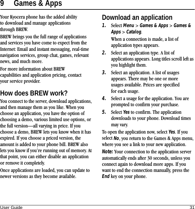 User Guide 319 Games &amp; AppsYour Kyocera phone has the added ability to download and manage applications through BREW.BREW brings you the full range of applications and services you have come to expect from the Internet: Email and instant messaging, real-time navigation services, group chat, games, relevant news, and much more.For more information about BREW capabilities and application pricing, contact your service provider.How does BREW work?You connect to the server, download applications, and then manage them as you like. When you choose an application, you have the option of choosing a demo, various limited use options, or the full version—all varying in price. If you choose a demo, BREW lets you know when it has expired. If you choose a priced version, the amount is added to your phone bill. BREW also lets you know if you’re running out of memory. At that point, you can either disable an application or remove it completely.Once applications are loaded, you can update to newer versions as they become available.Download an application1. Select Menu &gt; Games &amp; Apps &gt; Games &amp; Apps &gt; Catalog.When a connection is made, a list of application types appears.2. Select an application type. A list of applications appears. Long titles scroll left as you highlight them.3. Select an application. A list of usages appears. There may be one or more usages available. Prices are specified for each usage.4. Select a usage for the application. You are prompted to confirm your purchase.5. Select Yes to confirm. The application downloads to your phone. Download times may vary.To open the application now, select Yes. If you select No, you return to the Games &amp; Apps menu, where you see a link to your new application.Note: Your connection to the application server automatically ends after 30 seconds, unless you connect again to download more apps. If you want to end the connection manually, press the End key on your phone.