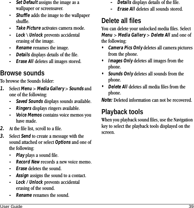 User Guide 39–Set Default assigns the image as a wallpaper or screensaver.–Shuffle adds the image to the wallpaper shuffle.–Take Picture activates camera mode.–Lock \ Unlock prevents accidental erasing of the image.–Rename renames the image.–Details displays details of the file.–Erase All deletes all images stored.Browse soundsTo browse the Sounds folder:1. Select Menu &gt; Media Gallery &gt; Sounds and one of the following:–Saved Sounds displays sounds available.–Ringers displays ringers available.–Voice Memos contains voice memos you have made.2. At the file list, scroll to a file.3. Select Send to create a message with the sound attached or select Options and one of the following:–Play plays a sound file.–Record New records a new voice memo.–Erase deletes the sound.–Assign assigns the sound to a contact.–Lock / Unlock prevents accidental erasing of the sound.–Rename renames the sound.–Details displays details of the file.–Erase All deletes all sounds stored.Delete all filesYou can delete your unlocked media files. Select Menu &gt; Media Gallery &gt; Delete All and one of the following:•Camera Pics Only deletes all camera pictures from the phone.•Images Only deletes all images from the phone.•Sounds Only deletes all sounds from the phone.•Delete All deletes all media files from the phone.Note: Deleted information can not be recovered.Playback toolsWhen you playback sound files, use the Navigation key to select the playback tools displayed on the screen.
