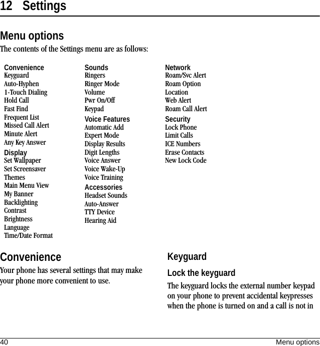40 Menu options12 SettingsMenu optionsThe contents of the Settings menu are as follows:ConvenienceYour phone has several settings that may make your phone more convenient to use.KeyguardLock the keyguardThe keyguard locks the external number keypad on your phone to prevent accidental keypresses when the phone is turned on and a call is not in ConvenienceKeyguardAuto-Hyphen1-Touch DialingHold CallFast FindFrequent ListMissed Call AlertMinute AlertAny Key AnswerDisplaySet WallpaperSet ScreensaverThemesMain Menu ViewMy BannerBacklightingContrastBrightnessLanguageTime/Date FormatSoundsRingersRinger ModeVolumePwr On/OffKeypadVoice FeaturesAutomatic AddExpert ModeDisplay ResultsDigit LengthsVoice AnswerVoice Wake-UpVoice TrainingAccessoriesHeadset SoundsAuto-AnswerTTY DeviceHearing AidNetworkRoam/Svc AlertRoam OptionLocationWeb AlertRoam Call AlertSecurityLock PhoneLimit CallsICE NumbersErase ContactsNew Lock Code