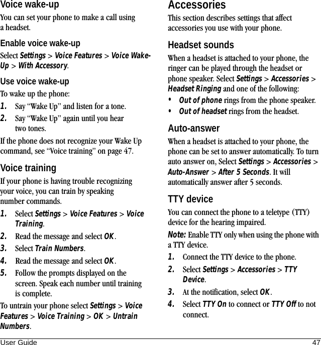 User Guide 47Voice wake-upYou can set your phone to make a call using a headset.Enable voice wake-upSelect Settings &gt; Voice Features &gt; Voice Wake-Up &gt; With Accessory.Use voice wake-upTo wake up the phone:1. Say “Wake Up” and listen for a tone.2. Say “Wake Up” again until you hear two tones.If the phone does not recognize your Wake Up command, see “Voice training” on page 47.Voice trainingIf your phone is having trouble recognizing your voice, you can train by speaking number commands.1. Select Settings &gt; Voice Features &gt; Voice Training.2. Read the message and select OK.3. Select Train Numbers.4. Read the message and select OK.5. Follow the prompts displayed on the screen. Speak each number until training is complete.To untrain your phone select Settings &gt; Voice Features &gt; Voice Training &gt; OK &gt; Untrain Numbers.AccessoriesThis section describes settings that affect accessories you use with your phone.Headset soundsWhen a headset is attached to your phone, the ringer can be played through the headset or phone speaker. Select Settings &gt; Accessories &gt; Headset Ringing and one of the following:•Out of phone rings from the phone speaker.•Out of headset rings from the headset.Auto-answerWhen a headset is attached to your phone, the phone can be set to answer automatically. To turn auto answer on, Select Settings &gt; Accessories &gt; Auto-Answer &gt; After 5 Seconds. It will automatically answer after 5 seconds.TTY deviceYou can connect the phone to a teletype (TTY) device for the hearing impaired.Note: Enable TTY only when using the phone with a TTY device.1. Connect the TTY device to the phone.2. Select Settings &gt; Accessories &gt; TTY Device.3. At the notification, select OK.4. Select TTY On to connect or TTY Off to not connect.