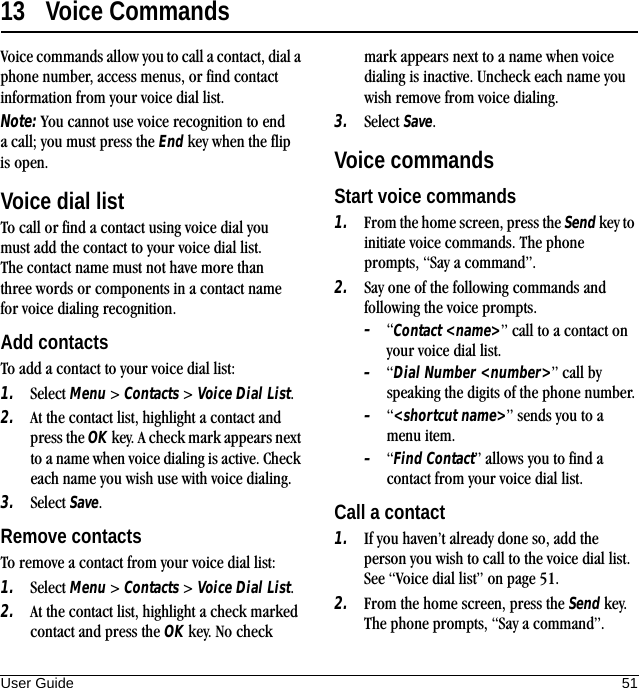 User Guide 5113 Voice CommandsVoice commands allow you to call a contact, dial a phone number, access menus, or find contact information from your voice dial list.Note: You cannot use voice recognition to end a call; you must press the End key when the flip is open.Voice dial listTo call or find a contact using voice dial you must add the contact to your voice dial list. The contact name must not have more than three words or components in a contact name for voice dialing recognition.Add contactsTo add a contact to your voice dial list:1. Select Menu &gt; Contacts &gt; Voice Dial List.2. At the contact list, highlight a contact and press the OK key. A check mark appears next to a name when voice dialing is active. Check each name you wish use with voice dialing.3. Select Save.Remove contactsTo remove a contact from your voice dial list:1. Select Menu &gt; Contacts &gt; Voice Dial List.2. At the contact list, highlight a check marked contact and press the OK key. No check mark appears next to a name when voice dialing is inactive. Uncheck each name you wish remove from voice dialing.3. Select Save.Voice commandsStart voice commands1. From the home screen, press the Send key to initiate voice commands. The phone prompts, “Say a command”.2. Say one of the following commands and following the voice prompts.–“Contact &lt;name&gt;” call to a contact on your voice dial list.–“Dial Number &lt;number&gt;” call by speaking the digits of the phone number.–“&lt;shortcut name&gt;” sends you to a menu item.–“Find Contact” allows you to find a contact from your voice dial list.Call a contact1. If you haven’t already done so, add the person you wish to call to the voice dial list. See “Voice dial list” on page 51.2. From the home screen, press the Send key. The phone prompts, “Say a command”.