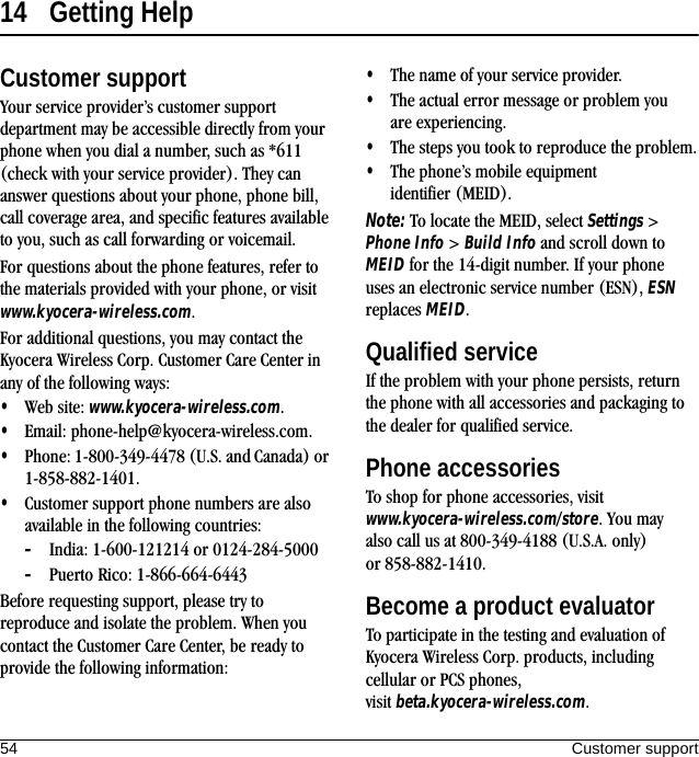 54 Customer support14 Getting HelpCustomer supportYour service provider’s customer support department may be accessible directly from your phone when you dial a number, such as *611 (check with your service provider). They can answer questions about your phone, phone bill, call coverage area, and specific features available to you, such as call forwarding or voicemail.For questions about the phone features, refer to the materials provided with your phone, or visit www.kyocera-wireless.com.For additional questions, you may contact the Kyocera Wireless Corp. Customer Care Center in any of the following ways:•Web site: www.kyocera-wireless.com.•Email: phone-help@kyocera-wireless.com.•Phone: 1-800-349-4478 (U.S. and Canada) or 1-858-882-1401.•Customer support phone numbers are also available in the following countries:–India: 1-600-121214 or 0124-284-5000–Puerto Rico: 1-866-664-6443Before requesting support, please try to reproduce and isolate the problem. When you contact the Customer Care Center, be ready to provide the following information:•The name of your service provider.•The actual error message or problem you are experiencing.•The steps you took to reproduce the problem.•The phone’s mobile equipment identifier (MEID).Note: To locate the MEID, select Settings &gt; Phone Info &gt; Build Info and scroll down to MEID for the 14-digit number. If your phone uses an electronic service number (ESN), ESN replaces MEID.Qualified serviceIf the problem with your phone persists, return the phone with all accessories and packaging to the dealer for qualified service.Phone accessoriesTo shop for phone accessories, visit www.kyocera-wireless.com/store. You may also call us at 800-349-4188 (U.S.A. only) or 858-882-1410.Become a product evaluatorTo participate in the testing and evaluation of Kyocera Wireless Corp. products, including cellular or PCS phones, visit beta.kyocera-wireless.com.