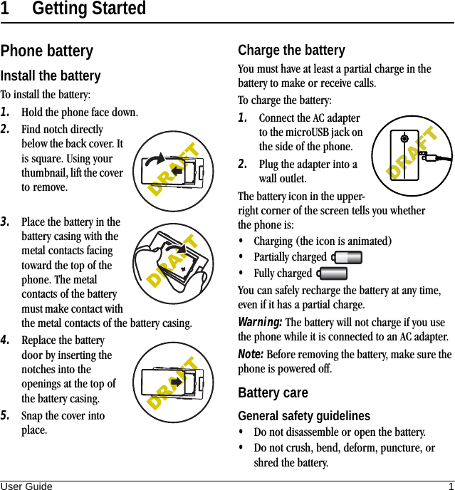 User Guide 11 Getting StartedPhone batteryInstall the batteryTo install the battery:1. Hold the phone face down.2. Find notch directly below the back cover. It is square. Using your thumbnail, lift the cover to remove.3. Place the battery in the battery casing with the metal contacts facing toward the top of the phone. The metal contacts of the battery must make contact with the metal contacts of the battery casing.4. Replace the battery door by inserting the notches into the openings at the top of the battery casing.5. Snap the cover into place.Charge the batteryYou must have at least a partial charge in the battery to make or receive calls.To charge the battery:1. Connect the AC adapter to the microUSB jack on the side of the phone.2. Plug the adapter into a wall outlet.The battery icon in the upper-right corner of the screen tells you whether the phone is:•Charging (the icon is animated)•Partially charged •Fully charged You can safely recharge the battery at any time, even if it has a partial charge.Warning: The battery will not charge if you use the phone while it is connected to an AC adapter.Note: Before removing the battery, make sure the phone is powered off.Battery careGeneral safety guidelines•Do not disassemble or open the battery.•Do not crush, bend, deform, puncture, or shred the battery.