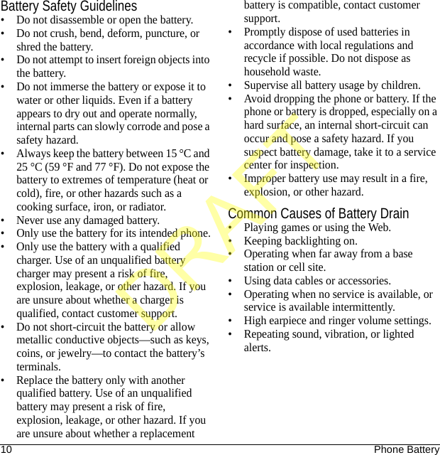 10 Phone BatteryBattery Safety Guidelines• Do not disassemble or open the battery.• Do not crush, bend, deform, puncture, or shred the battery.• Do not attempt to insert foreign objects into the battery.• Do not immerse the battery or expose it to water or other liquids. Even if a battery appears to dry out and operate normally, internal parts can slowly corrode and pose a safety hazard.• Always keep the battery between 15 °C and 25 °C (59 °F and 77 °F). Do not expose the battery to extremes of temperature (heat or cold), fire, or other hazards such as a cooking surface, iron, or radiator.• Never use any damaged battery.• Only use the battery for its intended phone.• Only use the battery with a qualified charger. Use of an unqualified battery charger may present a risk of fire, explosion, leakage, or other hazard. If you are unsure about whether a charger is qualified, contact customer support.• Do not short-circuit the battery or allow metallic conductive objects—such as keys, coins, or jewelry—to contact the battery’s terminals.• Replace the battery only with another qualified battery. Use of an unqualified battery may present a risk of fire, explosion, leakage, or other hazard. If you are unsure about whether a replacement battery is compatible, contact customer support.• Promptly dispose of used batteries in accordance with local regulations and recycle if possible. Do not dispose as household waste.• Supervise all battery usage by children.• Avoid dropping the phone or battery. If the phone or battery is dropped, especially on a hard surface, an internal short-circuit can occur and pose a safety hazard. If you suspect battery damage, take it to a service center for inspection.• Improper battery use may result in a fire, explosion, or other hazard.Common Causes of Battery Drain• Playing games or using the Web.• Keeping backlighting on.• Operating when far away from a base station or cell site.• Using data cables or accessories.• Operating when no service is available, or service is available intermittently.• High earpiece and ringer volume settings.• Repeating sound, vibration, or lighted alerts.DRAFT