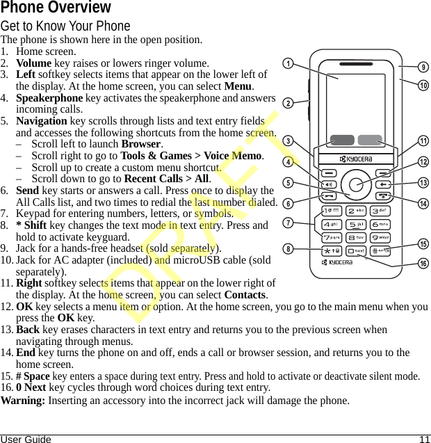 User Guide 11Phone OverviewGet to Know Your PhoneThe phone is shown here in the open position.1. Home screen.2.Volume key raises or lowers ringer volume.3.Left softkey selects items that appear on the lower left of the display. At the home screen, you can select Menu.4.Speakerphone key activates the speakerphone and answers incoming calls.5.Navigation key scrolls through lists and text entry fields and accesses the following shortcuts from the home screen.– Scroll left to launch Browser.– Scroll right to go to Tools &amp; Games &gt; Voice Memo.– Scroll up to create a custom menu shortcut.– Scroll down to go to Recent Calls &gt; All.6.Send key starts or answers a call. Press once to display the All Calls list, and two times to redial the last number dialed.7. Keypad for entering numbers, letters, or symbols.8.* Shift key changes the text mode in text entry. Press and hold to activate keyguard.9. Jack for a hands-free headset (sold separately).10. Jack for AC adapter (included) and microUSB cable (sold separately).11.Right softkey selects items that appear on the lower right of the display. At the home screen, you can select Contacts.12.OK key selects a menu item or option. At the home screen, you go to the main menu when you press the OK key. 13.Back key erases characters in text entry and returns you to the previous screen when navigating through menus.14.End key turns the phone on and off, ends a call or browser session, and returns you to the home screen.15.# Space key enters a space during text entry. Press and hold to activate or deactivate silent mode.16.0 Next key cycles through word choices during text entry.Warning: Inserting an accessory into the incorrect jack will damage the phone.DRAFT