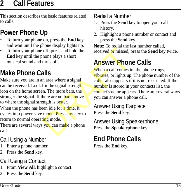 User Guide 152 Call FeaturesThis section describes the basic features related to calls.Power Phone Up• To turn your phone on, press the End key and wait until the phone display lights up.• To turn your phone off, press and hold the End key until the phone plays a short musical sound and turns off.Make Phone CallsMake sure you are in an area where a signal can be received. Look for the signal strength icon on the home screen. The more bars, the stronger the signal. If there are no bars, move to where the signal strength is better.When the phone has been idle for a time, it cycles into power save mode. Press any key to return to normal operating mode.There are several ways you can make a phone call.Call Using a Number1. Enter a phone number.2. Press the Send key.Call Using a Contact1. From View All, highlight a contact.2. Press the Send key.Redial a Number1. Press the Send key to open your call history.2. Highlight a phone number or contact and press the Send key.Note: To redial the last number called, received or missed, press the Send key twice.Answer Phone CallsWhen a call comes in, the phone rings, vibrates, or lights up. The phone number of the caller also appears if it is not restricted. If the number is stored in your contacts list, the contact’s name appears. There are several ways you can answer a phone call.Answer Using EarpiecePress the Send key.Answer Using SpeakerphonePress the Speakerphone key.End Phone CallsPress the End key.DRAFT